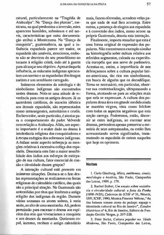 oDRAMA DA CONQUlSTANA FESTA 57
caturnl, particulannente na "Trngédia de
Atabualpa". Na uDança das plumasu, me­
xicana, na qual predomina a inversão, estes
aparecem humildes, submissos e até ser­
vis, características que outra documenta­
ção atribui a Montezuma. Na "Dança da
ronquista", guatemalteca, na qual a in­
fluência espanhola parece ser maior, os
espanhóis são amáveis, atenciosos, embo­
rn não se desviem do seu proselitismo no
tocante à religião cristã, indo até à guerrn
parn alcançarseu objetivo. Apesardaquela
influência, as máscarns indígenas apresen­
tam um sorriso e as espanholas têm longos
narizes e um semblante carregado.
Inúmeros elementos da mitologia e do
simbolismo indígenas são encontrndos
nestes drnmas. Nota-se uma atitude de re­
veréncia parn com os antigos deuses. Já os
sacerdotes católicos, de maneirn idêntica
aos demais espanhóis, são representados
como intrnnsigentes, autoritários e cruéis.
Esclarecedor, neste particular, é atentarpa­
rn o comportamento do padre Valverde
com relação a Atahualpa. Aliás, um aspec­
to importante é o realce dado no drnma à
intolerância religiosa dos conquistadores e
à recusa enérgica dos sobernnos indígenas.
A ênfase neste aspedO sobrepuja as men­
ções relativas à excessiva·cobiça dos espa­
nhóis. Denotaria este fato a maior sensibi­
lidade dos índios aos esforços de extirpa­
ção de sua culturn, fator essencial de coe­
são e identidade desses grupos?
A internção culturnl está presente em
inúmeru situações. Destaca-se o fato des­
tas representações se realizarem em festas
religiosas do calendário católico, das quais
são a principal atrnção. Na Guatemala são
antecedidas por ritos que lembrnm a antiga
religião dos indígenas da região. Durnnte
várias semanas os atores sobem, à meia
noite,aoaltode uma montanha. Ali, pedem
permissão parn encenar o drnma aos espí­
ritos dos reis que vivenciarnm a conquista
e aos deuses da montanha. Queimam co­
paI, incenso, recitam o antigo calendário
maia, fazem oferendas, acendem velas pa­
rn que nada de mal lhes aconteça. Entre
outrns, a presença deelogios aos espanhóis
e ã conversão dos índios, oomo ocorre na.
própria Guatemala, denota esta internção.
Finalmente, importa ressaltarque esta é
uma forma original de expressão dos po­
pulares. Nao encontrnmosexemplo similar
na historiogrnfia sobre culturn relativa aos
referidos segmentos, calcada na experiên­
cia européia que nos serve de parâmetro.
Acentua-se, assim, a importância de nos
debruçarmos sobre a culturn popular lati­
no-americana, tão rica em simbolismos,
em busca de alguém que os decodifique.
Ton13-se necessário, em particular, obser­
var sua contextualização, ultrnpassando a
fonna, atentando-se parn as relações reais
que nela se expressam. A culturn dos po­
pulares dessa área emgrnnde medidaainda
se mantém virgem, vista como folclore
com todos os aspectos negativos que esta
noção carrega. Poderemos, então, discer­
nir se estes indígenas, ao encenar seus
drnmas, pretendem apenas preservara me­
mória de seus antepassados, ou então lhes
acrescentando novos significados, trnns­
mutando os espanhóis de ontem naqueles
que hoje os oprimem.
Notas
1. Carlo Ginzburg, MiJos, emblema� sinais;
morfologia e h ist6r;a, São Paulo, Campanhia
das Lelras, t989, p. 179.
2. RacheI Soihet, Um ensaio sobre res;stên·
cia e circularidade cuúural: a festa da Penha
(1890-1920), Cadernos do 1CHF n' 31, Niterói,
UFF, ICHF, 1990; Monica Pimenta Velloso,"As
tias baianas tomam conta do pedaço: espaço e
identidade cultural no Rio de Janeiro", Estudos
Históricos nO 6, Rio de Janeiro, Editora da Fun·
dação Getútio Vargas, p. 207-228.
3. Peter Burke, Cultura popular na Idade
Moderno, São Paulo, Companhia das Letras,
 