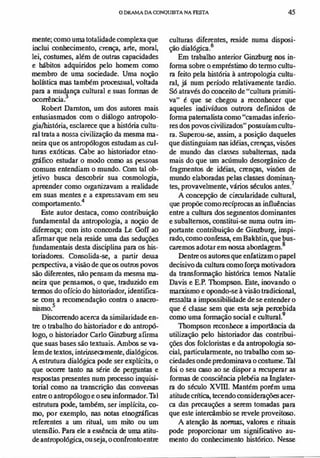 oDRAMA DAmNQUlSTA NA FESTA 45
mente; como uma totalidade complexa que
inclui conhecimento, crença, arte, moral,
lei, costumes, além de outras capacidades
e hábitos adquiridos pelo homem como
membro de uma sociedade. Uma noção
holIstica mas também processual, voltada
para a mudança cultural e suas fonnas de
ocorrência?
Robert Damton, um dos autores mais
entusiasmados com o diálogo antropolo­
gia/história, esclarece que a história cultu­
ral trata a nossa civilização da mesma ma­
neira que os antropólogos estudam as cul­
turas exóticas. Cabe ao historiador etno­
gráfico estudar o modo como as pessoas
comuns entendiam o mundo. Com tal ob­
jetivo busca descobrir sua cosmologia,
apreender como organizavam a realidade
em suas mentes e a expressavam em seu
comportamento.4
Este autor destaca, como contribuição
fundamental da antropologia, a noção de
diferença; com isto concorda Le Goff ao
afirmar que nela reside uma das seduções
fundamentais desta disciplina para os his­
toriadores. Consolida-se, a partir dessa
perspectiva, a visão de que os outros povos
são diferentes, não pensam da mesma ma­
neira que pensamos, o que, traduzido em
termos do ofício do historiador, identifica­
se oom a recomendação contra o anaclu-
. 5
D1Smo.
Discorrendo acerca da similaridade en­
tre o trabalbo do historiador e do antropó­
logo, o historiador Carlo Ginzburg afIrma
que 'lIas bases são textuais. Ambos se va­
Iem de textos, intrinsecamente, dialógicos.
A estrutura dialógica pode ser explícita, o
que ocorre tanto na série de perguntas e
respostas presentes num processo inquisi­
torial como na transcrição das conversas
entre o antropólogo e oseu informador.1à1
estrutura pode, também, ser implícita, co­
mo, por exemplo, nas notas etnográficas
referentes a um ritual, um mito ou um
utensílio. Para ele a e.«<ência de uma atitu­
de antropológica, ou seja, o confronto entre
culturas diferentes, reside numa disposi­
ção dialógica.6
Em trabalho anterior Ginzburg nos in­
forma sobre o empréstimo do termo cultu­
ra feito pela história à antropologia cultu­
ral, já num período relativamente tardio.
Só através do conceito de "cultura primiti­
va" é que se chegou a reconhecer que
aqueles indivíduos outrora definidos de
forma paternalista como "camadas inferio­
res dos povos civilizados" possuíam cultu­
ra. Superou-se, assim, a posição daqueles
que distinguiam nas idéias, crenças, visões
de mundo das classes subalternas, nada
mais do que um acúmulo desorgãnico de
fragmentos de idéias, crenças, visões de
mundo elaboradas pelas classes dominan­
tes, provavelmente, vários séculos antes7
A concepção de circularidade cultural,
que propõe como recíprocas as influências
entre a cultura dos segInentos dominantes
e subalternos, constitui-se numa outra im­
portante contribuição de Giowurg, inspi­
rado, como COnfCAA3, em Bakhtin, que bus­
caremos adotar em nossa abordagem.8
Dentre os autores que enfatizam o papel
decisivo da cultura como força motivadora
da transformação histórica temos Natalie
Davis e E.P. Thompson. Este, inovando o
marxismo e opondo-se à visão tradicional,
ressalta a impossibilidade de se entender o
que é classe sem que esta seja percebida
como uma formação social e cultural.9
Thompson reconhece a importância da
utilização pelo historiador das contribui­
ções dos folcloristas e da antropologia so­
cial, particularmente, no trabalho com s0-
ciedades onde predominava o costume.Tal
foi o seu caso ao se dispor a iCcuperar as
formas de consciência plebéia na Inglater­
ra do século XVIII. Mantém porém uma
atitude critica, tecendo considerações acer­
ca das precauções a serem tomadas para
que este intercâmbio se revele proveitoso.
A atenção às normas, valores e rituais
pode proporcionar um significativo au­
mento do conhecimento histórico. Nesse
 