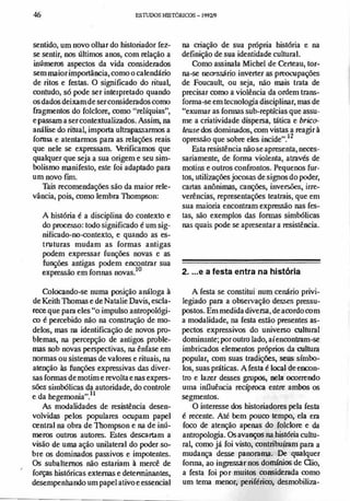 ,
46 ES1lJJX)SIflSTÓRICDS- 199'1.19
sentido, um novo olhar do historiador Cez­
se sentir, nos últimos anos, com relação a
inúmeros aspectos da vida considerados
semmaior importância, como o calendário
de ritos e Cestas. O significado do ritual,
contudo, só pode ser interpretado quando
osdados deixamde ser considerados como
fragmentos do Colclore, como "relíquias",
e passam a ser contextualizados. Assim, na
análise do ritual, importa ultrapassarmos a
forma e atentarmos para as relações reais
que nele se expressam. Verificamos que
qualquer que seja a sua origem e seu sim­
bolismo maniCesto, este foi adaptado para
um novo [un.
Tais recomendações são da maior rele­
vância, pois, como lembra Tbompson:
A história é a disciplina do contexto e
do processo: todo significado é um sig­
nificado-no-rontexto, e quando as es­
truturas mudam as formas antigas
podem expressar funções novas e as
funções antigas podem encontrar sua
expressão em fonnas novas.
!O
Colocando-se numa posição análoga à
de Keith Tbomas e de Natalie Oavis, escla­
rece que para eles "o impulso antropológi­
co é percebido não na construção de mo­
delos, mas na identificação de novos pro­
blemas, na percepção de antigos proble­
mas sob novas perspectivas, na ênfase em
normas ou sistemas de valores e rituais, na
atenção às funções expressivas das diver­
sas fonoas demotim e revoltae nas expres­
sões sirobólicas da autoridade, do controle
e da hegemonia".lt
As modalidades de resistência desen­
volvidas pelos populares orupam papel
central na obra de Tbompson e na de inú­
meros outros autores. Estes descartam a
visão de uma ação unilateral do poder so­
bre os dominados passivos e impotentes.
Os subaItemos náo estariam à mercê de
forças históricas externas e detenninantes,
desempenhando um papel ativo e essencial
na criação de sua própria história e na
definição de sua identidade cultural.
Como assinala Michel de Certeau, tor­
na-se necessário inverter as preorupaÇÕes
de Foucault, ou seja, não mais trata de
precisar como a violência da ordem trans­
rorma-se em tecnologia disciplinar, mas de
"exumar as fonoas sub-reptícias que assu­
me a criatividade dispersa, tática e brico­
/euse dos dominados, com vistas a reagir à
opressão que sobre eles incide".12
Esta resistência não se apresenta, neces­
sariamente, de fonoa violenta, através de
motins e outros confrontos. Pequenos fur­
tos, utilizaçõesjocosas de signos do poder,
cartas anônimas, canções, inversões, irre­
verências, representações teatrais, que em
sua maioria encontram expressão nas fes­
tas, são exemplos das fonoas simbólicas
nas quais pode se apresentar a resistência.
2. ...e a festa entra na história
A festa se constitui num cenário privi­
legiado para a observação desses pressu­
postos. Em medida diversa, de acordo com
a modalidade, na festa estão presentes as­
pectos expressivos do universo cultural
dominante; por outro lado, aí encontram-se
imbricados elementos próprios da cultura
popular, com suas tradiçóes, seus símbo­
los, suas práticas. A resta é local de encon­
tro e lazer desses grupos, nela ocorrendo
Ulna influência recíproca entre ambos os
segmentos.
O interesse dos historiadores pela festa
é recente. Até hem pouco tempo, ela era
foco de atenção apenas do Colclore e da
antropologia. Os avanços na história cultu­
ral, como já Coi visto, contribuíram para a
mudança desse panorama. De qualquer
fonna, ao ingJessar nos domfnios de aio,
a resta Coi por muitos considerada como
um tema menor, periférico, desmobiliza-
 
