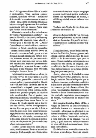 o DRAMADA OONQUISTA NA FESTA 47
dor. O diálogo entre Pierre Vilar e Vovelle
é sintomático. Vdar, embora amisto­
samente, questiona bveUe - historiador
de temas tão heterodoxos como a morte e
a festa-se não seria muito mais proveitoso
interessar-se pelos processos de tomada de
ronsciência entre as massas. Ainda mais
que VoveUe se dizia marxista!
3
O fato talvez revele o desconhecimento
de Vdar do "paradigma conjecturai"-um
método discutido e batizado por Gin7hurg.
Estudiosos tão diversos como Morelli -
voltado para a história da arte -, Arthur
Conan Doyle-autorde célebres romances
policiais-e Freud-criador da psicanálise
- foram adeptos desse método. Devia-se,
de acordo com esse método, que se revelou
de fundamental importãncia para as ciên­
cias humanas, atentar, não para as caracte­
rísticas mais aparentes, mas para os deta­
lhes secundários, aspectos aparentemente
insignificantes, capazes de fornecer as vias
de acesso a uma realidade mais profunda,
inatingível de outra forma.
14
Muitos autores consideraram a festa co­
mo uma válvula de escape para as tensões
do cotidiano, pemútida, controlada e esti­
mulada pelos grupos dominantes. Consti­
tuir-se-ia, em última instância, em um re­
curso utilizado pelo poder para a manipu­
lação e o reforço da ordem vigente, capita­
lizando em proveito próprio os excessos
nela manifestados. Esta é, porém, uma
perspectiva simplista, unidimensional, que
elide a complexidade dessa forma de ex­
pressão, de grande riqueza para o descor­
tino das atitudes, valores e comportamen­
tos dos diversos grupos sociais. A festa se
const.itui num palco onde a dialética domi­
nação/resistência marca sua presença, pos­
sibilitando ao historiador, munido do mé­
todo acima, alcançar a essência de signifi­
cados sociais por vezes inacessíveis atra­
vés de outros caminhos.
t5
Micbel bveUe concorda com esta po­
sição, ao afirmar ser a festa um maravilho­
so campo de observação para o historiador:
momento de verdade em que um grupo
ou uma coletividade projeta simbolica­
mente sua representação de mundo, e
até filtra metaforicamente todas as suas
tensões.t6
Também para Natalie Oavis a festa pos­
sivelmente se constitui no
elelnento fundamental da vida coletiva,
porque exprime com marcante intensi­
dade as dimensões dos papéis sociais e
o confronto dos simbolos que eles "sig­
nificam".
l?
Mikhail Bakhtin, no seu belíssimo tra­
balhosobre Rabelais, fazemergircom toda
a força a cultura cômica popular da Idade
Média e do Renascimento, que, para o
autor, é fundamental na determinação do
conjunto de seu sistema de imagens. Em­
bora Bakhtin focalire essencialmente o pe­
ríodo histórico citado, faz algumas genera­
lizações que o extrapolam.
Assim, refere-se às festividades como
uma forma primordial, marcante, da civi­
lização humana. Discorda daqueles que as
explicam como um produto das condições
e finalidades práticas do trabalho coletivo
ou como um produto da necessidade bio­
lógica (fisiológica) do descanso periódico.
Para ele as festas tiveram sempre um sen­
tido profundo, exprimindo uma concepção
de mundo, vinculando-se ao mundo dos
ideais.
18
Sob o regime feudal na Idade Média, a
relação da festa com os fins superiores da
existência humana - a ressurreição e a
renovação - alcançava sua plenitude e sua
pureza 110 carnaval e em outras festas po­
pulares e públicas. Nestas circunstãncias,
a festa convertia-se na segunda vida do
povo, o qual penetrava temporariamente
no reino utópico da universalidade, liber­
dade e abundância.
Estabeleciam-se na ocasião entre os in­
divíduos, separados por barreiras intrans-
 