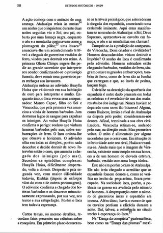 ,
•
50 ESllJOOSHISTóRICOS- 199V1
A ação COlllC"" com o anúncio de uma
ameaça. Atabualpa relata às nustas24
um sonho que o inquietou: durante dllas
noites seguidas viu o Sol, seu pai, c0-
berto por uma fumaça negra, enquanto
o céu e a montanha queimavam oomo a
plumagem do pi/JaJ;'15 uma buaca26
anunciava-lhe um acontecimento tem­
vel: a cbegada de guerreiros vestidos de
ferro, vindos para destruir seu reino. A
princesa Qhora Chinpu sugere-lhe pe­
dir ao grande sacerdote que interprete
seu sonho: confrnnando-se o presságio
funesto, deve reunir seus guerreiros pa­
ra rechaçar aos invasores.
Atabualpa ordena ao adivinho HuayUa
Huisa que vá donoir em sua habitação
de ouro para interpretar o sonho. En­
quanto isso, o Inca evoca seus antepas­
sados: Manco Capac, filho do Sol e
Viracoeha, que pela primeira vez anun­
ciou a vinda de homens barbudos. Jura
derramar lagos de sangue para expulsar
os inimigos. Ao voltar HuaylJa Huisa
confinna o perigo: sonhou que vinham
homens barbudos pelo mar, sobre em­
barcaçóes de ferro. O Inca ordena-lhe
que observe o horizonte. O adivinho
olha em todas as direções, porém nada
descobre e decide donnir de novo. in­
tervém então o coro, que anuncia a che­
gada dos i nimigos (pelo mar).
Sucedem-se episódios complexos:
HuayUa Huisa, dificilmente desperta­
do, volta a dormir. Desperta-{) pela se­
gunda vez, com maior dificuldade
todavia, Kishkis (depois de esforços
vãos do coro e de outros personagens).
O adivinho confirma a cbegada dos h0-
mens barbudos e os descreve minucio­
samente expressando, por sua vez, seu
terror e sua estupefação. Porém o Inca
tem todavia esperança.
Certos temas, ou mesmo detalhes, re­
cordam fatos presentes nas C1Ônicas sobre
a conquista. Em primeiro plano destacam-
se os temveis presságios, que antecederam
à chegada dos espanhóis, anunciando uma
catástrofe iminente. Aqui estes manifes­
tam-se no sonho deAtahualpa: o Sol, Deus
Supremo, apresentava-se envolto em fu­
maça, o céu e as montanhas em chamas!
OImprir-se-ia a predição do antepassa­
do V1f3coeha, Deus criador e civilizador?
Homens desconhecidos viriam destruir o
Império? O sonho do Inca é confinnado
pelo adivinho. Homens estranhos estão
chegando: barbudos, vestidos de ferro, sin­
gramo marem grandes embarcaçóes, tam­
bém de ferro, como de ferro são as fundas
que carregam e que, ao invés de pedras,
lançam fogo.
O detalhe na descrição da aparenciados
espanhóis é outro dado presente em todas
as CrôniClS e é revelador de um dos ma;o­
res abalos dos indígenas. Nunca haviam se
deparado com seres tão bizarros! Alguns,
como Huáscar, innão e rival deAtabualpa
na disputa pelo poder, consideraram-DOS
deuses. Armai, tenninada a sua obra civi­
lizadora, Viracocha retirara-se, andando
pelo mar, na direção oeste. Mas prolnetera
voltar. O mito é alimentado por alguns
sacerdotes que o cercavam. Em situação de
inferioridade ante seu rival, Huáscar reani­
ma-se. Ainda mais que a imagem de V1f3-
coeha, existente num templo em sua honra,
era a de um homem de elevada estatura,
barbudo, vestido com uma longa túnica.
Este não era porém ocaso deAtabualpa.
Ele não teria chegado a aCleditar que os
espanhóis fossem dellses e, como se veri­
fica no trecho da peça acima, ficara preo­
cupado. Na sociedade inca, porém, a p0-
tência na guerra era avaliada pelo número
de homens.A desproporção entre o núme­
ro de guerreiros incas e espanhóis era
imensa. Além disso, havia o rumor de que
os cavalos perdiam a efICácia durante a
noite. Daí, talvez, a referência no citado
trecho à esperança do Inca?'
Na"Dança da conquista" guatemalteca,
hem como na "Dança das plumas" mexi-
 