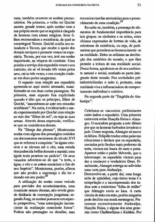o DRAMADA mNQUlSTA NA FESTA 51
cana, também ocorrem os sonhos premo­
nitórios. Na primeira, o velho rei Quicbé
mostra grande temor, após sonhar com a
sua própria morte que se seguiriaà chegada
de homeM com armas mágiCls, Seus fi­
lhos recomendam a resistêllCia, da qual se
encarregará Terum. Quicbé confia seu es­
tandarte a Tecum, que recebe o apoio dos
demais caciques e promete vencer os espa­
nhóis. Thcum, por sua vez, terá um sonho
inquietante, na véspera do combate. Uma
pomba a serviço dos espanhóis vence o seu
exército; ele se vê levado três vezes pelos
ares, cai as três vezes, e seu coração cinde­
se em duas partes sangrentas.
O espanto com relaçãt> aos espanhóis
apresenta-se aqui muito atenuado, mani­
festando-se em duas curtas passageM. Na
primeira, esse espanto fica explicitado
quando é dito que os príncipes, filbos de
Quicbé, Uas.�ombram-se ante seu estranho
semblante". Na outra, é evidenciado o me­
do experimentado por Quicbé com relação
ao raio dos ufilhos do sol", ou seja às suas
armas. Através dessa expressão, verifica­
se que os consideram deuses.
Na "Dança das plumas", Montezuma
sonha com alguM dos presságios contidos
em documentos mexicanos do século XVI
que se referem à conquista: "as águas cres­
cem e se elevam até o céu; uma estrela
desconhecida brilha durante a manhã; uma
águia tenta penetrar no palácio". Os seus
vass.alos advertem-no de que ua tem, a
áglla, o céu e os astros anuociam o fim do
seu Império". Montezuma, porém, armna
que não perdeu a esJl:'rança e diz ter o
mundo em seu poder.
A utilização do sonho como veículo
para previsão dos acontecill-.zntos, uma
coMtante nesses dramas, não revela gran­
de distAocia da concepção junguiana; se­
gundo]ung, os sonhos possuem umaspec­
to prospectivo, ''uma antecipação incons­
ciente da realização consciente futura".
Podem não presoagiar ou desafiar, mas
resumiras tarefas neressáriasiara o preen­
chimento de uma condição.2
Ressalta-se, também, a presença de ele­
mentos de fundamental importância para
tais grupos: os simbolos e os mitos, estes
últimos expressões de formas de vida, de
estruturas de existêocia, ou seja, de parâ­
metros que permitem ao home.n inserir- se
na realidade. Deles se utilizam na decifra­
ção dos mistérios do mundo, o que lhes
permite a leitura de sua realidade social.
Dessa forma, apoderam-se de seu ambien­
te natural e social, sentindo-se parte inte­
grante deste mundo. Nas sociedades pré­
industrializadas o mito é, portanto, uma
realidade viva e infIuellCiadora do compor­
tamento individual e coletivo.
Na segunda parte da ''Tragédia de Ata­
hualpa":
Celebram-se ellCOntros preliminares
entre índios e espanhóis. Uma primeira
entrevista reúne HuayUa Huisa e Alrna­
gro. O sacerdote pergunta a este último
por que os home.lS barlJUdos invadem o
pa�. Como resposta, Almagro sómove
os lábios. Felipillo traduz estas palavras
silenciosas e declara que os espanhóis,
enviados pelo Senhor mais poderoso da
terra, vieram em busca de ouro e prata.
Aparece então o padre Valverde, que o
interrompe: os espanhóis vieram para
dar a conhecer o verdadeiro Deus. Fi­
nalmente, Alrnagro entrega ao adivinho
uma carta para Atahualpa.
Desenvolve-se, a partir daí, uma longa
série de episódios, rujo único tema é a
estupefação e a incompwensão dos ín­
dios ante a misteriosa "Colha de milho"
que Alrnagro envia ao Inca. A carta
ci/CUla de mão em mão, porém ninguém
pode decifrar sua mudamellS3gem. Fra­
cassam sucessivamente Atahua·lpa,
HuayUa Huisa, e alguns dos seus gene­
rais como ChallkLochima e Kishkis. Por
 