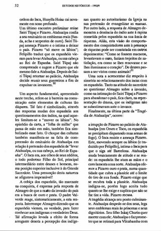52 F.S1UJX)S HIST'ÓRIa:>s-199m
ordem do Inca, Huaylla Huisa cai nova­
mente em sono profundo.
Um último encontro preliminar reúne
Sairi Túpaj e Pizam>. Atabualpa confia
a seu emissário os emblemas reais (fun­
da, acha e serpentes de ouro). Sairi Tú­
paj ameaça Pizam> e o intima a deixar
o país. Pizarro "só move os lábios";
Felipillo traduz que os espanhóis vie­
ram para levarAtahualpa, ousua cabeça
ao Rei de Espanha. Sairi Túpaj não
compreende e sugere a Pizam> que ele
mesmo fale a Atabualpa. Depois de Sai­
ri Túpaj retomar ao palácio, Atahualpa
decide reunir seus guerreiros a fim de
expulsar os invasores.
30
Um aspecto fundamental, apresentado
neste trecho, re(ere-se à barreira na comu­
nicação entre elementos de culturas tão
díspares. Tal fato é simbolizado, através
das respostas mudas dos espanhóis aos
questionamentos dos Ú1dios, na qual aque­
les limitam-se a "mover os lábios". No
episódio da carta, a "folha de milho" que
passa de mão em mão, também fica sim­
bolizado esse fato. O choque das culturas
também manifesta-se na falta de com­
preensão do emissário de Atahualpa em
relação à pretensão dos espanhóisde"levar
Atahualpa, ou sua cabeça, ao Rei de Espa­
nha". O Inca era, aos olhos de seus súditos,
o todo poderoso Filho do Sol, principal
intermediário entre deuses e homens, nu­
ma posição superior inclusive à do Grande
Sacerdote. Uma presunção desta natureza
se afigurava impensável!
A cobiça dos espanhóis, tão marcante
na conquista, é expressa pela resposta de
Almagro de que a razão da invasão do país
era a busca de ouro e prata. O padre Val­
verde reage, sintomaticamente, a esta res­
posta. lntem>mpe Almagro dizendo que os
espanhóis vieram, na verdade, para fazer
conhecer aos indígenas o verdadeiro Deus.
.. Tal afinnação levada a efeito de fonna
arrogante denota a percepção dos indíge-
nas quanto ao autoritarismo da Igreja na
sua pretensão de evangelizar as massas.
Por outro lado, a resposta de Almagro de­
monstra a denúncia do índio ante à rapina
cometida pelos espanhóis na sua ânsia de
rique7JIs. Aliás, esta visão do comporta­
mento dos conquistadores ante à presença
de riquezas pode ser constatada em outros
depoimentos: "Como se fossem macacos,
levantavam o ouro, faziam trejeitos de sa­
tisfação, era como se lhes renovasse e se
lhes iluminasse o coração". De deuses pas­
sam a ser vistos como animaisl
3!
Uma nota a acrescentar diz respeito à
simetria no relacionamento dos incas com
os espanhóis. futo na atitude do sacerdote
ao questionar Almagro sobre a invasão,
como na intimação de Sairi Túpaj a Pizam>
para abandonar o país, fica claro, na repre­
sentação do drama, que os indígenas não
se subestimavam ante o invasor.
Finalmente, na última parte da "Tragé­
dia de Atabualpa", ocorre:
a irrupção de Pizam> no palácio de Ata­
hualpa (em Oruro e Toco, os espanhóis
se precipitam disparando suas armas de
fogo). O Inca resiste e ameaça Pizarro.
Este, movendo sempre os lábios (e tra­
duzido por Felipillo), intima o Inca para
que o siga até Barcelona. Atahualpa
muda bruscamente de atitude e se ren­
de: os espanhóis lhe atam as mãos e o
coro lamenta asua sorte. Atabualpa ofe­
rece a Pizam> ouro e prata, numa quan­
tidade que cubra a planicie até o limite
do tiro de sua funda. Pizarro exige que
se recubra toda a planície. Atahualpa
indigna-se, porém logo aceita tudo
quanto se lhe exige e suplica que não se
lhe tire a vida. Pizam> recusa.
A tragédia alcança seu ponto culminan­
te. Atahualpa despede-se dos seus, lega
seus emblemas reais às princesas e seus
dignitários. Seu filho Inlcaj Churin quer
morrer com ele; Atahualpa o fazprome­
ter que se retirará para Vilcabamba com
 