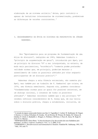 10
elaboração de um sistema unitário.8
Antes, pelo contrário e
apesar de tentativas interessantes de sistematização, predominam
as diferenças de versões concorrentes. 9
3. DESDOBRAMENTOS DA ÉTICA DO DISCURSO NA PERSPECTIVA DE JÜRGEN
HABERMAS.
Nos “Apontamentos para um programa de fundamentação de uma
ética do discurso”, redigidos em 1983, Habermas traduziu o
“princípio da argumentação em geral”, introduzido por Apel, por
um princípio do discurso “D” a ser interpretado, no entanto, de
modo mais parcimonioso, “econômico”: “somente podem pretender
validade normas que, em princípio, poderiam merecer o
assentimento de todos os possíveis afetados por elas enquanto
participantes de um discurso prático”.10
Habermas chegou a esta fórmula estimulado, não somente por
Apel, mas também por um trabalho de F. Kambartel que criara, em
1974, uma fórmula semelhante. Segundo ele, podemos considerar
“fundamentadas normas para as quais for possível encontrar, em
um diálogo racional, o consenso de todos os possíveis
afetados”.11
Habermas reconhece também que o seu princípio “D”
recebeu reforços consideráveis de R. Alexy que, em sua teoria
sobre o discurso prático, chegou a estabelecer, inclusive, um
8
A menção de alguns nomes pode ilustrar esse fato: E. Tugendhat; C. Lafont; W. Kuhlmann; M. Niquet;
J. Herrero; A. Cortina; M Kettner; H. Gronke; M. de Oliveira; M. Werner; M. Hanke; M. Velasco; K.
Günther; P. Ulrich; S. Benhabib; L. Wingert; A. Wellmer; J-M Ferry; J. Pizzi; R. Alexy; W. Regh; R.
Forst; N. G. Mazouz.
9
SIEBENEICHLER, Flávio Beno. “A ética do discurso à luz das revisões dos seus fundadores pós-
kantianos”, in Ethica. Cadernos Acadêmicos. Vol. 7. n. 2, 2000, 37-52.
10
HABERMAS, J. Moralbewustsein und kommunikatives Handeln. Frankfurt/M.: Suhrkamp, 1983, 103.
11
Ibid., 103, nota 73.
 