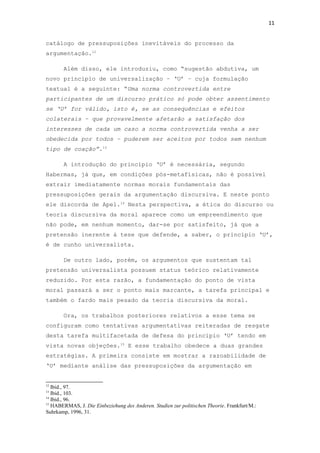 11
catálogo de pressuposições inevitáveis do processo da
argumentação.12
Além disso, ele introduziu, como “sugestão abdutiva, um
novo princípio de universalização – ‘U’ – cuja formulação
textual é a seguinte: “Uma norma controvertida entre
participantes de um discurso prático só pode obter assentimento
se ‘U’ for válido, isto é, se as consequências e efeitos
colaterais – que provavelmente afetarão a satisfação dos
interesses de cada um caso a norma controvertida venha a ser
obedecida por todos – puderem ser aceitos por todos sem nenhum
tipo de coação”.13
A introdução do princípio ‘U’ é necessária, segundo
Habermas, já que, em condições pós-metafísicas, não é possível
extrair imediatamente normas morais fundamentais das
pressuposições gerais da argumentação discursiva. E neste ponto
ele discorda de Apel.14
Nesta perspectiva, a ética do discurso ou
teoria discursiva da moral aparece como um empreendimento que
não pode, em nenhum momento, dar-se por satisfeito, já que a
pretensão inerente à tese que defende, a saber, o princípio ‘U’,
é de cunho universalista.
De outro lado, porém, os argumentos que sustentam tal
pretensão universalista possuem status teórico relativamente
reduzido. Por esta razão, a fundamentação do ponto de vista
moral passará a ser o ponto mais marcante, a tarefa principal e
também o fardo mais pesado da teoria discursiva da moral.
Ora, os trabalhos posteriores relativos a esse tema se
configuram como tentativas argumentativas reiteradas de resgate
desta tarefa multifacetada de defesa do princípio ‘U’ tendo em
vista novas objeções.15
E esse trabalho obedece a duas grandes
estratégias. A primeira consiste em mostrar a razoabilidade de
‘U’ mediante análise das pressuposições da argumentação em
12
Ibid., 97.
13
Ibid., 103.
14
Ibid., 96.
15
HABERMAS, J. Die Einbeziehung des Anderen. Studien zur politischen Theorie. Frankfurt/M.:
Suhrkamp, 1996, 31.
 