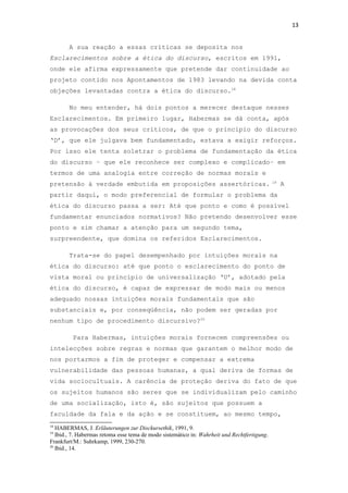 13
A sua reação a essas críticas se deposita nos
Esclarecimentos sobre a ética do discurso, escritos em 1991,
onde ele afirma expressamente que pretende dar continuidade ao
projeto contido nos Apontamentos de 1983 levando na devida conta
objeções levantadas contra a ética do discurso.18
No meu entender, há dois pontos a merecer destaque nesses
Esclarecimentos. Em primeiro lugar, Habermas se dá conta, após
as provocações dos seus críticos, de que o princípio do discurso
‘D’, que ele julgava bem fundamentado, estava a exigir reforços.
Por isso ele tenta soletrar o problema de fundamentação da ética
do discurso – que ele reconhece ser complexo e complicado– em
termos de uma analogia entre correção de normas morais e
pretensão à verdade embutida em proposições assertóricas. 19
A
partir daqui, o modo preferencial de formular o problema da
ética do discurso passa a ser: Até que ponto e como é possível
fundamentar enunciados normativos? Não pretendo desenvolver esse
ponto e sim chamar a atenção para um segundo tema,
surpreendente, que domina os referidos Esclarecimentos.
Trata-se do papel desempenhado por intuições morais na
ética do discurso: até que ponto o esclarecimento do ponto de
vista moral ou princípio de universalização ‘U’, adotado pela
ética do discurso, é capaz de expressar de modo mais ou menos
adequado nossas intuições morais fundamentais que são
substanciais e, por conseqüência, não podem ser geradas por
nenhum tipo de procedimento discursivo?20
Para Habermas, intuições morais fornecem compreensões ou
intelecções sobre regras e normas que garantem o melhor modo de
nos portarmos a fim de proteger e compensar a extrema
vulnerabilidade das pessoas humanas, a qual deriva de formas de
vida sociocultuais. A carência de proteção deriva do fato de que
os sujeitos humanos são seres que se individualizam pelo caminho
de uma socialização, isto é, são sujeitos que possuem a
faculdade da fala e da ação e se constituem, ao mesmo tempo,
18
HABERMAS, J. Erläuterungen zur Disckursethik, 1991, 9.
19
Ibid., 7. Habermas retoma esse tema de modo sistemático in: Wahrheit und Rechtfertigung.
Frankfurt/M.: Suhrkamp, 1999, 230-270.
20
Ibid., 14.
 