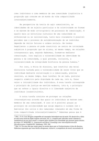 14
como indivíduos e como membros de uma comunidade lingüística à
proporção que crescem em um mundo da vida compartilhado
intersubjetivamente.
Na perspectiva da teoria do agir comunicativo, as
identidades de um sujeito particular e da coletividade se formam
e se mantem de modo co-originário em processos de comunicação. E
quanto mais as estruturas culturais de uma comunidade se
diferenciam ou se racionalizam, tanto mais claramente é possível
perceber que o processo de autodeterminação de um indivíduo
depende de vários fatores e ordens sociais. Em termos
hegelianos: a pessoa só pode constituir um centro de intimidade
subjetiva à proporção que se aliena, ao mesmo tempo, em relações
interpessoais que, segundo Habermas, formam-se mediante
comunicação. Isso explica a vulnerabilidade da identidade da
pessoa e da comunidade, a qual precede, inclusive, a
vulnerabilidade da integridade biofísica da pessoa humana.21
Por isso, a ética do discurso, que constitui uma moral
discursiva talhada para a vulnerabilidade de seres vivos que se
individuam mediante socialização e a comunicação, precisa
resolver, ao mesmo tempo, duas tarefas: De um lado, postular
respeito simétrico pela dignidade de cada um, isto é, fazer
valer a intocabilidade dos indivíduos. A essa tarefa corresponde
o princípio da justiça em sentido moderno, isto é, o princípio
que se refere a iguais direitos e à liberdade subjetiva de
indivíduos insubstituíveis.
A outra tarefa consiste em proteger as relações
intersubjetivas através das quais os indivíduos se mantem como
membros de uma comunidade. E isso só é possível graças ao
princípio da solidariedade que exige empatia e cuidado com o
bem-estar dos outros e dos camaradas irmanados em uma forma de
vida compartilhada intersubjetivamente.22
Habermas pensa que é
21
Ibid., 15-16. Lutz Wingert compartilha tal concepção intersubjetivista da moral. Ele desenvolve a ideia
de uma teoria moral do duplo respeito universal, isto, é, o respeito pelo indivíduo moral vulnerável e
insubstituível em seu juízo moral e o respeito pelos membros da comunidade que possuem iguais direitos
de crítica. Cf. WINGERT, L. Gemeinsinn und Moral. Grundzüge einer intersubjektivistischen
Moralkonzeption. Frankfurt/M.: Suhrkamp, 1993, 268.
22
Ibid. 16. Em uma obra que surgiu quase na mesma época que os Esclarecimentos à ética do discurso,
Habermas argumenta que essas tarefas ultrapassam, inclusive, a competência da moral, necessitando de
 