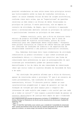 15
possível estabelecer um nexo entre esses dois princípios morais
que historicamente estão na base de tradições contrárias, a
saber: as assim chamadas éticas de bens de origem aristotélica,
conforme vimos mais acima, que se “especializam” em questões
relativas ao bem comum e as éticas do dever focalizadas no
princípio da justiça. E neste particular, ele se ampara no
conceito de eticidade, de Hegel, que é contrário à separação
entre o universalismo abstrato contido no princípio da justiça e
o particularismo inerente ao princípio do bem comum.
Podemos concluir, pois, que a ética do discurso tenta
extrair da própria atividade comunicativa, que é causa da
vulnerabilidade de sujeitos socializados, pontos de vista
essenciais para uma compensação dessa fragilidade.23
Porquanto
esse projeto discursivo se inspira em idéias básicas que podem
ser inferidas de condições de simetria e de expectativas de
reciprocidade inerentes a uma prática comunicativa cotidiana.
Ora, Habermas distingue dois tipos elementares de atividade
comunicativa ou práxis cotidiana: o agir comum orientado por
entendimento mútuo; e o discurso que constitui uma forma de
comunicação mais pretensiosa na qual as pressuposições do agir
orientado por entendimento podem ser generalizadas ou
desconfinadas à luz da ideia de uma comunidade de comunicação
ideal que inclui todos os sujeitos dotados da faculdade de fala
e de ação.
Tal distinção lhe permite afirmar que a ética do discurso,
apesar de construída sobre o princípio ‘D’ que é um conceito de
cunho procedimental, tem condições de atingir elementos
substanciais, éticos: “O discurso prático (dadas as suas
características pragmáticas) é capaz de garantir um tipo de
formação da vontade que abre espaço para o respeito dos
interesses de cada sujeito sem romper o elo social que une cada
um a todos os outros”.24
Isso sugere a possibilidade de pensar um
conceito deontológico de justiça mais amplo do que o elaborado
uma complementação pelo princípio da democracia e do direito. Cf. HABERMAS, J. Faktizität und
Geltung. Beiträge zur Diskustheorie des Rechts und des demokratischen Rechtsstaats. Frankfurt/M.:
Suhrkamp, 1992.
23
Ibid., 17.
24
Ibid., 18. Karl-Otto Apel lembra, nesse contexto, que o conteúdo da “comunidade de comunicação
ideal” consiste precisamente no fato de que cada um, enquanto participante de um discurso, depende
apenas de si mesmo e, ao mesmo tempo, esta inserido em uma relação universal.
 