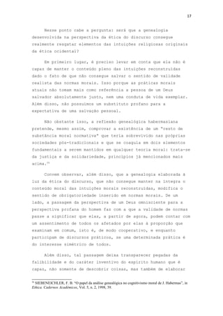 17
Nesse ponto cabe a pergunta: será que a genealogia
desenvolvida na perspectiva da ética do discurso consegue
realmente resgatar elementos das intuições religiosas originais
da ética ocidental?
Em primeiro lugar, é preciso levar em conta que ela não é
capaz de manter o conteúdo pleno das intuições reconstruídas
dado o fato de que não consegue salvar o sentido de validade
realista das normas morais. Isso porque as práticas morais
atuais não tomam mais como referência a pessoa de um Deus
salvador absolutamente justo, nem uma conduta de vida exemplar.
Além disso, não possuímos um substituto profano para a
expectativa de uma salvação pessoal.
Não obstante isso, a reflexão genealógica habermasiana
pretende, mesmo assim, comprovar a existência de um “resto de
substância moral normativa” que teria sobrevivido nas próprias
sociedades pós-tradicionais e que se coagula em dois elementos
fundamentais a serem mantidos em qualquer teoria moral: trata-se
da justiça e da solidariedade, princípios já mencionados mais
acima.26
Convem observar, além disso, que a genealogia elaborada à
luz da ética do discurso, que não consegue manter na íntegra o
conteúdo moral das intuições morais reconstruídas, modifica o
sentido de obrigatoriedade inserido em normas morais. De um
lado, a passagem da perspectiva de um Deus omnisciente para a
perspectiva profana do homem faz com a que a validade de normas
passe a significar que elas, a partir de agora, podem contar com
um assentimento de todos os afetados por elas à proporção que
examinam em comum, isto é, de modo cooperativo, e enquanto
participam de discursos práticos, se uma determinada prática é
do interesse simétrico de todos.
Além disso, tal passagem deixa transparecer pegadas da
falibilidade e do caráter inventivo do espírito humano que é
capaz, não somente de descobrir coisas, mas também de elaborar
26
SIEBENEICHLER, F. B. “O papel da análise genealógica no cognitivismo moral de J. Habermas”, in
Ethica. Cadernos Acadêmicos, Vol. 5, n. 2, 1998, 39.
 