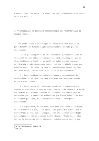 19
elemento capaz de assumir a tarefa de uma fundamentação do ponto
de vista moral.29
4. VISUALIZAÇÃO DO PROCESSO ARGUMENTATIVO DE FUNDAMENTAÇÃO DE
NORMAS MORAIS.
No texto sobre a genealogia da moral Habermas sugere um
procedimento de fundamentação argumentativa em sete passos
sucessivos:
1 – Os participantes de uma comunidade pós-tradicional se
encontram em uma situação embaraçosa, problemática, já que se
vêem obrigados a resolver um conflito sobre normas comuns,
cotidianas, e não podem mais contar com uma tradição comum que
pudesse servir de critério para a legitimidade dessas normas.
Decidem, então, lançar mão do critério do entendimento.30
2 – Isso implica, em primeiro lugar, a necessidade de
desenvolver, a um nível ou base profana, uma autocompreensão
ética e moral comum.
3 – Entretanto, tal autocompreensão está aparentemente
fadada ao fracasso, já que as condições de vida diferenciadas de
sociedades pluralistas impedem tal projeto. Os participantes
descobrem que, a partir do momento em que tomam ciência de suas
valorações práticas, tais valorações levam a concepções
concorrentes.
4 – Suponhamos, no entanto, que eles continuam a acreditar
no entendimento e que, além disso, não pretendem substituir a
convivência moral, agora ameaçada, por uma simples acomodação
estratégica ou por um simples modus vivendi. Neste caso, eles
teriam de encontrar outro elemento, possivelmente neutro que
29
Id. Die Einbeziehung des Anderen, 58.
30
Ibid., 56.
 