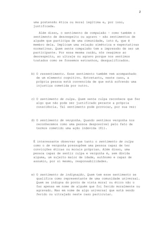 2
uma pretensão ética ou moral legítima e, por isso,
justificada.
Além disso, o sentimento de compaixão – como também o
sentimento de desrespeito ou agravo – são sentimentos de
alguém que participa de uma comunidade, isto é, que é
membro dela. Implicam uma relação simétrica e expectativas
normativas. Quem sente compaixão tem a impressão de ser um
participante. Por essa mesma razão, nós reagimos ao
desrespeito, ao ultraje ou agravo porque nos sentimos
tratados como se fossemos estranhos, desqualificados.
b) O ressentimento. Esse sentimento também vem acompanhado
de um elemento cognitivo. Entretanto, neste caso, a
própria pessoa está convencida de que está sofrendo uma
injustiça cometida por outro.
c) O sentimento de culpa. Quem sente culpa reconhece que fez
algo que não pode ser justificado perante a própria
consciência. Tal sentimento pode provocar, por sua vez:
d) O sentimento de vergonha. Quando sentimos vergonha nos
reconhecemos como uma pessoa desprezível pelo fato de
termos cometido uma ação indevida (81).
É interessante observar que tanto o sentimento de culpa
como o de vergonha pressupõem uma pessoa capaz de ter
convicções éticas ou morais próprias. Além disso, uma
pessoa capaz de sentir culpa e vergonha é, sem dúvida
alguma, um sujeito maior de idade, autônomo e capaz de
assumir, por si mesmo, responsabilidades.
e) O sentimento de indignação. Quem tem esse sentimento se
qualifica como representante de uma comunidade universal.
Quem se indigna do ponto de vista moral ou ético não o
faz apenas em nome de alguém que foi ferido moralmente ou
agravado. Mas em nome de algo universal que está sendo
ferido ou ultrajado neste caso particular.
 