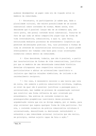 20
pudesse desempenhar um papel como elo de ligação entre os
membros da comunidade.
5 – Entretanto, os participantes já sabem que, dada a
pluralidade cultural, não existe possibilidade de um acordo
substancial sobre conteúdos de normas. Mesmo assim, eles
descobrem que é possível lançar mão de um elemento que, até
certo ponto, não possui conteúdo moral substancial. Trata-se do
fato de que cada um deles compartilha algum tipo de forma de
vida intersubjetiva, comunicativa, a qual é, ipso facto,
estruturada mediante processos de entendimento lingüístico que
permitem deliberações práticas. Ora, tais processos e formas de
vida se revestem de características estruturais, as quais podem
eventualmente ser tomadas como base para criar orientações
normativas comuns dentro da comunidade.
6 – Eles descobrem, todavia, que não é possível, a partir
das características de formas de vida comunicativas, justificar
por que os membros de uma determinada comunidade histórica
deveriam ultrapassar seus respectivos valores e normas
particularistas e adotar um universalismo igualitário e
inclusivo que implica relações simétricas, de inclusão e de
reconhecimento recíproco.
7 - Por isso, é necessário recorrer a uma teoria que leva
em conta, não somente a prática comunicativa cotidiana, ingênua,
ao nível da qual não é possível justificar a passagem para o
universalismo, mas também um processo de argumentação racional
que constitui uma forma reflexiva de agir orientado por
entendimento. Uma análise do conteúdo normativo das
pressuposições pragmáticas inevitáveis desse processo de
argumentação revela que ele se dirige sempre, por si mesmo, para
algo universal que supera qualquer forma de vida particular. Por
ele, o conteúdo normativo da prática comunicativa cotidiana é
universalizado, desconfinado ou destravado (entschränkt) e
estendido a uma comunidade universal inclusiva que não exclui,
em princípio, nenhum sujeito capaz de fala e ação.31
31
Ibid., 58.
 