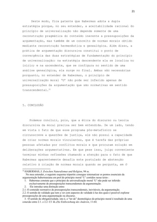 21
Deste modo, fica patente que Habermas adota a dupla
estratégia porque, no seu entender, a aceitabilidade racional do
princípio de universalização não depende somente de uma
reconstrução pragmática do conteúdo inerente a pressuposições da
argumentação, mas também de um conceito de normas morais obtido
mediante reconstrução hermenêutica e genealógica. Além disso, a
prática de argumentação discursiva constitui o ponto de
convergência das duas estratégias de fundamentação do princípio
de universalização: na estratégia descendente ela se localiza no
início; e na ascendente, que se configura no sentido de uma
análise genealógica, ela surge no final. Ambas são necessárias
porquanto, no entender de Habermas, o princípio de
universalização moral ‘U’ não pode ser inferido apenas de
pressuposições da argumentação que são normativas em sentido
transcendental.32
5. CONCLUSÃO
Podemos concluir, pois, que a ética do discurso ou teoria
discursiva da moral precisa ser bem entendida. De um lado, tendo
em vista o fato de que esse programa pós-metafísico se
circunscreve a questões de justiça, ele não possui a capacidade
de criar normas morais vinculantes, que é tarefa das próprias
pessoas afetadas por conflitos morais e que procuram solução em
deliberações argumentativas. Em que pese isso, julgo conveniente
terminar minhas reflexões chamando a atenção para o fato de que
Habermas aparentemente desafia este postulado de abstenção
relativo à criação de normas morais quando se pergunta, em O
32
HABERMAS, J. Zwischen Naturalismus und Religion, 94 ss.
No meu entender, o seguinte esquema tripartite consegue sistematizar os pontos essenciais da
argumentação habermasiana em prol do princípio moral ‘U’ contidos nesse texto :
1. Habermas constata que o princípio de universalização moral ‘U’ não pode ser inferido
exclusivamente de pressuposições transcendentais da argumentação.
2. Ele introduz uma distinção entre:
2.1. O conteúdo normativo de pressuposições transcendentais, inevitáveis, da argumentação.
2.2. O sentido de validade que tem a ver com aspectos de validade à luz dos quais é possível explorar
pressuposições de uma argumentação ou discurso.
3. O sentido de obrigatoriedade, isto é, o “ter de” deontológico do princípio moral é resultado de uma
conexão entre 2.1. e 2.2. Cf. Id.,Die Einbeziehung des Anderen, 11-64.
 