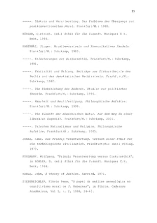 23
-----. Diskurs und Verantwortung. Das Problema des Übergangs zur
postkonventionellen Moral. Frankfurt/M.: 1988.
BÖHLER, Dietrich. (ed.) Ethik für die Zukunft. Munique: C H.
Beck, 1994.
HABERMAS, Jürgen. Moralbewusstsein und Kommunikatives Handeln.
Frankfurt/M.: Suhrkamp, 1983.
-----. Erläuterungen zur Diskursethik. Frankfurt/M.: Suhrkamp,
1991.
-----. Faktizität und Geltung. Beiträge zur Diskurstheorie des
Rechts und des demokratischen Rechtsstaats. Frankfurt/M.:
Suhrkamp, 1992.
-----. Die Einbeziehung des Anderen. Studien zur politischen
Theorie. Frankfurt/M.: Suhrkamp, 1996.
-----. Wahrheit und Rechtfertigung. Philosophische Aufsätze.
Frankfurt/M.: Suhrkamp, 1999.
-----. Die Zukunft der menschlichen Natur. Auf dem Weg zu einer
liberalen Eugenik?. Frankfurt/M.: Suhrkamp, 2001.
-----. Zwischen Naturalismus und Religion. Philosophische
Aufsätze. Frankfurt/M.: Suhrkamp, 2005.
JONAS, Hans. Das Prinzip Verantwortung. Versuch einer Ethik für
die technologische Zivilisation. Frankfurt/M.: Insel Verlag,
1979.
KUHLMANN, Wolfgang. “Prinzip Verantwortung versus Diskursethik”,
in BÖHLER, D. (ed.) Ethik für die Zukunft. Munique: C.H.
Beck, 1994.
RAWLS, John. A Theory of Justice. Harvard, 1971.
SIEBENEICHLER, Flávio Beno. “O papel da análise genealógica no
cognitivismo moral de J. Habermas”, in Ethica. Cadernos
Acadêmicos, Vol 5, n, 2, 1998, 24-40.
 