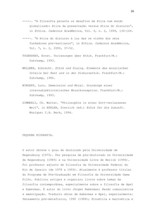 24
-----. “A filosofia perante os desafios da ética num mundo
globalizado: ética da preservação versus ética do discurso”,
in Ethica. Cadernos Acadêmicos, Vol. 6, n. 2, 1999, 130-149.
-----. “A ética do discurso à luz das re visões dos seus
fundadores pós-kantianos”, in Ethica. Cadernos Acadêmicos,
Vol. 7, n. 2, 2000, 37-52.
TUGENDHAT, Ernst. Vorlesungen über Ethik. Frankfurt/M.:
Suhrkamp, 1993.
WELLMER, Albrecht. Ethik und Dialog. Elemente des moralischen
Urteils bei Kant und in der Diskursethik. Frankfurt/M.:
Suhrkamp, 1986.
WINGERT, Lutz. Gemeinsinn und Moral. Grundzüge einer
intersubjektivistischen Moralkonzeption. Frankfurt/M.:
Suhrkamp, 1993.
ZIMMERLI, Ch. Walter. “Philosophie in einer Gott-verlassenen
Welt”, in BÖHLER, Dietrich (ed.) Ethik für die Zukunft.
Munique: C.H. Beck, 1994.
PEQUENA BIOGRAFIA.
O autor obteve o grau de doutorado pela Universidade de
Regensburg (1975). Fez pesquisa de pós-doutorado na Universidade
de Regensburg (1985) e na Universidade Livre de Berlim (1996).
Foi professor adjunto de filosofia da Universidade Federal do
Rio de Janeiro (de 1978 a 1993). Atualmente é professor titular
do Programa de Pós-Graduação em Filosofia da Universidade Gama
Filho. Publicou artigos e organizou livros sobre temas da
filosofia contemporânea, especialmente sobre a filosofia de Apel
e Habermas. É autor do livro Jürgen Habermas: Razão comunicativa
e emancipação. Traduziu obras de Habermas e Apel, especialmente:
Pensamento pós-metafísico, 1990 (1988); Etnoética e macroética e
 