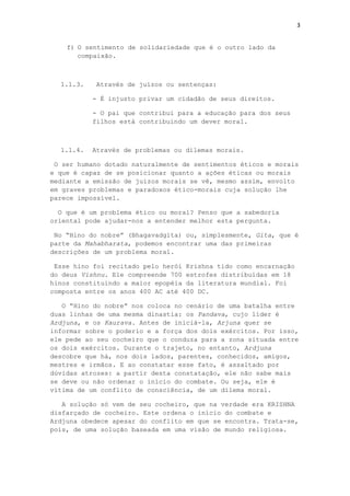 3
f) O sentimento de solidariedade que é o outro lado da
compaixão.
1.1.3. Através de juízos ou sentenças:
- É injusto privar um cidadão de seus direitos.
- O pai que contribui para a educação para dos seus
filhos está contribuindo um dever moral.
1.1.4. Através de problemas ou dilemas morais.
O ser humano dotado naturalmente de sentimentos éticos e morais
e que é capaz de se posicionar quanto a ações éticas ou morais
mediante a emissão de juízos morais se vê, mesmo assim, envolto
em graves problemas e paradoxos ético-morais cuja solução lhe
parece impossível.
O que é um problema ético ou moral? Penso que a sabedoria
oriental pode ajudar-nos a entender melhor esta pergunta.
No “Hino do nobre” (Bhagavadgita) ou, simplesmente, Gita, que é
parte da Mahabharata, podemos encontrar uma das primeiras
descrições de um problema moral.
Esse hino foi recitado pelo herói Krishna tido como encarnação
do deus Vishnu. Ele compreende 700 estrofes distribuídas em 18
hinos constituindo a maior epopéia da literatura mundial. Foi
composta entre os anos 400 AC até 400 DC.
O “Hino do nobre” nos coloca no cenário de uma batalha entre
duas linhas de uma mesma dinastia: os Pandava, cujo líder é
Ardjuna, e os Kaurava. Antes de iniciá-la, Arjuna quer se
informar sobre o poderio e a força dos dois exércitos. Por isso,
ele pede ao seu cocheiro que o conduza para a zona situada entre
os dois exércitos. Durante o trajeto, no entanto, Ardjuna
descobre que há, nos dois lados, parentes, conhecidos, amigos,
mestres e irmãos. E ao constatar esse fato, é assaltado por
dúvidas atrozes: a partir desta constatação, ele não sabe mais
se deve ou não ordenar o início do combate. Ou seja, ele é
vítima de um conflito de consciência, de um dilema moral.
A solução só vem de seu cocheiro, que na verdade era KRISHNA
disfarçado de cocheiro. Este ordena o início do combate e
Ardjuna obedece apesar do conflito em que se encontra. Trata-se,
pois, de uma solução baseada em uma visão de mundo religiosa.
 
