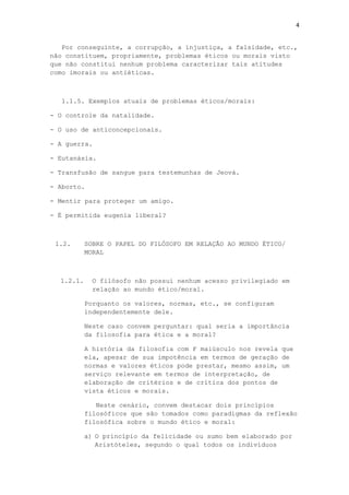 4
Por conseguinte, a corrupção, a injustiça, a falsidade, etc.,
não constituem, propriamente, problemas éticos ou morais visto
que não constitui nenhum problema caracterizar tais atitudes
como imorais ou antiéticas.
1.1.5. Exemplos atuais de problemas éticos/morais:
- O controle da natalidade.
- O uso de anticoncepcionais.
- A guerra.
- Eutanásia.
- Transfusão de sangue para testemunhas de Jeová.
- Aborto.
- Mentir para proteger um amigo.
- É permitida eugenia liberal?
1.2. SOBRE O PAPEL DO FILÓSOFO EM RELAÇÃO AO MUNDO ÉTICO/
MORAL
1.2.1. O filósofo não possui nenhum acesso privilegiado em
relação ao mundo ético/moral.
Porquanto os valores, normas, etc., se configuram
independentemente dele.
Neste caso convem perguntar: qual seria a importância
da filosofia para ética e a moral?
A história da filosofia com F maiúsculo nos revela que
ela, apesar de sua impotência em termos de geração de
normas e valores éticos pode prestar, mesmo assim, um
serviço relevante em termos de interpretação, de
elaboração de critérios e de crítica dos pontos de
vista éticos e morais.
Neste cenário, convem destacar dois princípios
filosóficos que são tomados como paradigmas da reflexão
filosófica sobre o mundo ético e moral:
a) O princípio da felicidade ou sumo bem elaborado por
Aristóteles, segundo o qual todos os indivíduos
 