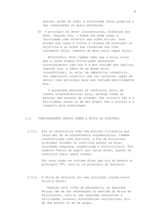 5
buscam, acima de tudo, a felicidade deles próprios e
das comunidades às quais pertencem.
b) O princípio do dever incondicional, elaborado por
Kant. Segundo ele, o homem não pode tomar a
felicidade como diretriz das ações éticas. Isso
porque sua razão é finita e incapaz de antecipar os
objetivos e as ações que tornariam sua vida
realmente feliz. Somente um deus seria capaz disso!
Entretanto, Kant também sabe que a única coisa
que a razão humana finita pode reconhecer
universalmente como boa é a boa vontade que implica,
segundo ele, a idéia de um dever moral
incondicional, ou seja, um imperativo categórico.
Tal imperativo constitui uma lei universal capaz de
servir como princípio para uma vontade absolutamente
boa.
O paradigma kantiano se configura, pois, em
termos intersubjetivos, pois, abrange todas as
pessoas sem exceção de ninguém. Seu critério não é a
felicidade, minha ou de meu grupo, mas a justiça e o
respeito pela humanidade.
1.3. CONSIDERAÇÕES GERAIS SOBRE A ÉTICA DO DISCURSO.
1.3.1. Ela se caracteriza como uma posição filosófica que
lança mão de um procedimento argumentativo, também
caracterizado como discurso, a fim de solucionar
problemas dilemas ou conflitos morais na atual
sociedade complexa, globalizada e multicultural. Ela
somente “entra em ação”, por assim dizer, quando há
conflitos reais sobre normas.
Por essa razão se costuma dizer que ela se baseia no
princípio “D”, isto é, no princípio do discurso.
1.3.2. A ética do discurso faz uma distinção rígida entre
ética e moral:
Segundo esta linha de pensamento, as questões
éticas têm de ser entendidas no sentido da ética de
Aristóteles, isto é, são questões referentes à
felicidade, sucesso, preferências valorativas, etc.
de uma pessoa ou de um grupo.
 