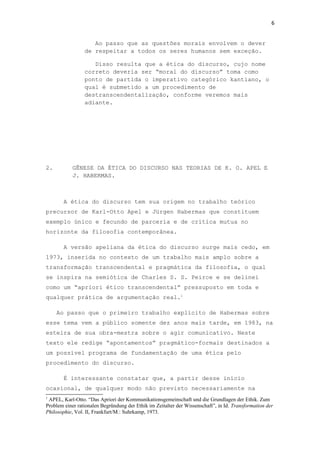 6
Ao passo que as questões morais envolvem o dever
de respeitar a todos os seres humanos sem exceção.
Disso resulta que a ética do discurso, cujo nome
correto deveria ser “moral do discurso” toma como
ponto de partida o imperativo categórico kantiano, o
qual é submetido a um procedimento de
destranscendentalização, conforme veremos mais
adiante.
2. GÊNESE DA ÉTICA DO DISCURSO NAS TEORIAS DE K. O. APEL E
J. HABERMAS.
A ética do discurso tem sua origem no trabalho teórico
precursor de Karl-Otto Apel e Jürgen Habermas que constituem
exemplo único e fecundo de parceria e de crítica mutua no
horizonte da filosofia contemporânea.
A versão apeliana da ética do discurso surge mais cedo, em
1973, inserida no contexto de um trabalho mais amplo sobre a
transformação transcendental e pragmática da filosofia, o qual
se inspira na semiótica de Charles S. S. Peirce e se delinei
como um “apriori ético transcendental” pressuposto em toda e
qualquer prática de argumentação real.1
Ao passo que o primeiro trabalho explícito de Habermas sobre
esse tema vem a público somente dez anos mais tarde, em 1983, na
esteira de sua obra-mestra sobre o agir comunicativo. Neste
texto ele redige “apontamentos” pragmático-formais destinados a
um possível programa de fundamentação de uma ética pelo
procedimento do discurso.
É interessante constatar que, a partir desse início
ocasional, de qualquer modo não previsto necessariamente na
1
APEL, Karl-Otto. “Das Apriori der Kommunikationsgemeinschaft und die Grundlagen der Ethik. Zum
Problem einer rationalen Begründung der Ethik im Zeitalter der Wissenschaft”, in Id. Transformation der
Philosophie, Vol. II, Frankfurt/M.: Suhrkamp, 1973.
 