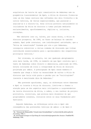 7
arquitetura da teoria do agir comunicativo de Habermas nem na
pragmática transcendental de Apel, a ética do discurso firmou-se
como um dos temas centrais das reflexões dos dois filósofos e de
outros teóricos, de várias especialidades, que passaram a
analisá-la e a discuti-la. Essa crítica provocou naturalmente os
iniciadores da ética do discurso a tomar posição mediante
esclarecimentos, aprofundamentos, réplicas e, inclusive,
correções.
Não obstante isso ou, talvez, por causa disso, a ética do
discurso prosperou. Em 1986, ao fazer um balanço do caminho
andado, Apel pode constatar, com indisfarçável satisfação, que a
“ética da comunicação” fundada por ele e por Habermas,
conseguira sobreviver a várias rodadas de discussão que tinham
contribuído essencialmente para o aprimoramento dos respectivos
princípios teóricos.2
Tal otimismo, no entanto, vai ser quebrado abruptamente
anos mais tarde, em 1998, no momento em que Apel constata que o
texto de Habermas sobre Direito e democracia, publicado em 1992,
estava colocando em risco a integridade da ética do discurso
projetada por ambos. A preocupação de Apel nesse momento é
tamanha que chega a falar na necessidade de salvar a ética do
discurso que teria sido posta a perder por um “sociologismo”
inerente à mencionada obra de Habermas.3
Não pretendo aprofundar, aqui, as diferenças entre Habermas
e Apel no tocante à ética do discurso. Limito-me a chamar a
atenção para um dos aspectos mais intrigantes e surpreendentes
da teoria discursiva da ética, a saber, o seu caráter de projeto
provisório, inconcluso, que provoca mais dissensos do que
propriamente consenso, inclusive entre os seus fundadores pós-
kantianos.
Segundo Habermas, as diferenças entre ele e Apel são
conseqüência das pretensões teóricas de ambos: a de Apel é
2
Id.. “Grenzen der Diskursethik. Versuch einer Zwischenbilanz”, in Zeitschrift für philosophische
Forschung, 1986, 3.
3
Id. Auseinandersetzungen in Erprobung des transzendentalpragmatischen Ansatzes. Frankfurt/M.:
Suhrkamp, 1998.
 