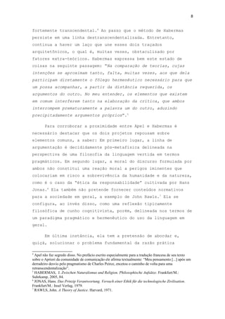 8
fortemente transcendental.4
Ao passo que o método de Habermas
persiste em uma linha destranscendentalizada. Entretanto,
continua a haver um laço que une esses dois traçados
arquitetônicos, o qual é, muitas vezes, obstaculizado por
fatores extra-teóricos. Habermas expressa bem este estado de
coisas na seguinte passagem: “Na comparação de teorias, cujas
intenções se aproximam tanto, falta, muitas vezes, aos que dela
participam diretamente o fôlego hermenêutico necessário para que
um possa acompanhar, a partir da distância requerida, os
argumentos do outro. No meu entender, os elementos que existem
em comum interferem tanto na elaboração da crítica, que ambos
interrompem prematuramente a palavra um do outro, aduzindo
precipitadamente argumentos próprios”.5
Para corroborar a proximidade entre Apel e Habermas é
necessário destacar que os dois projetos repousam sobre
elementos comuns, a saber: Em primeiro lugar, a linha de
argumentação é decididamente pós-metafísica delineada na
perspectiva de uma filosofia da linguagem vertida em termos
pragmáticos. Em segundo lugar, a moral do discurso formulada por
ambos não constitui uma reação moral a perigos iminentes que
colocariam em risco a sobrevivência da humanidade e da natureza,
como é o caso da “ética da responsabilidade” cultivada por Hans
Jonas.6
Ela também não pretende fornecer conteúdos normativos
para a sociedade em geral, a exemplo de John Rawls.7
Ela se
configura, ao invés disso, como uma reflexão tipicamente
filosófica de cunho cognitivista, porém, delineada nos termos de
um paradigma pragmático e hermenêutico do uso da linguagem em
geral.
Em última instância, ela tem a pretensão de abordar e,
quiçá, solucionar o problema fundamental da razão prática
4
Apel não faz segredo disso. No prefácio escrito especialmente para a tradução francesa de seu texto
sobre o Apriori da comunidade de comunicação ele afirma textualmente: “Meu pensamento [...] após um
derradeiro desvio pelo pragmatismo de Charles Peirce, encetou o caminho de volta para uma
retranscendentalização”.
5
HABERMAS, J. Zwischen Naturalismus und Religion. Philosophische Aufsätze. Frankfurt/M.:
Suhrkamp, 2005, 84.
6
JONAS, Hans. Das Prinzip Verantwortung. Versuch einer Ethik für die technologische Zivilisation.
Frankfurt/M.: Insel Verlag, 1979.
7
RAWLS, John. A Theory of Justice. Harvard, 1971.
 