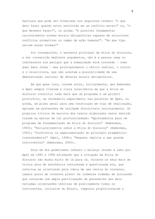 9
kantiana que pode ser formulado nos seguintes termos: “o que
devo fazer quando estou envolvido em um conflito moral?” ou, “o
que devemos fazer?”, ou ainda: “é possível fundamentar
racionalmente normas morais obrigatórias capazes de solucionar
conflitos normativos no campo da ação humana?”. “De que tipo
seriam essas normas?”
Por conseguinte, o oponente principal da ética do discurso,
a ser convencido mediante argumentos, não é a pessoa cega ou
indiferente aos perigos que a humanidade está correndo – como
quer Hans Jonas – mas principalmente o cético radical, o cínico
e o relativista, que não aceitam a possibilidade de uma
demonstração racional de deveres morais obrigatórios.
Em que pese isso, convem notar, inicialmente, que Habermas
e Apel sempre tiveram a clara consciência de que a ética do
discurso constitui nada mais que um programa e um projeto
provisório, um verdadeiro experimento nas palavras de Apel, ou
ainda, um plano geral para uma construção em vias de realização,
apoiado em pretensões de validade discutíveis racionalmente. Os
próprios títulos da maioria dos textos elaborados neste sentido
trazem as marcas de tal provisoriedade: “Apontamentos para um
programa de fundamentação da ética do discurso” (Habermas,
1983); “Esclarecimentos sobre a ética do discurso” (Habermas,
1991); “Confrontos na experimentação do princípio pragmático-
transcendental” (Apel, 1998); “Pequena réplica a uma grande
controvérsia” (Habermas, 2005).
Hoje em dia poderíamos refazer o balanço levado a cabo por
Apel em 1986 e 1998 afirmando que a situação da ética do
discurso não mudou muito de lá para cá. Durante os seus mais de
trinta anos de existência conturbada e questionada ela, que
continua se orientando pela ideia de uma teoria do consenso,
jamais gozou de consenso pleno! As inúmeras rodadas de discussão
que contaram com ampla participação de pensadores das mais
variadas orientações teóricas de praticamente todos os
continentes, inclusive do Brasil, tampouco proporcionaram a
 