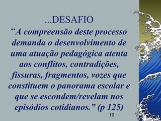 10
...DESAFIO
“A compreensão deste processo
demanda o desenvolvimento de
uma atuação pedagógica atenta
aos conflitos, contradições,
fissuras, fragmentos, vozes que
constituem o panorama escolar e
que se escondem/revelam nos
episódios cotidianos.” (p 125)
 