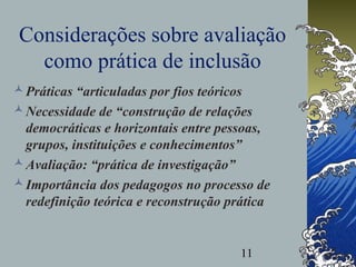 11
Considerações sobre avaliação
como prática de inclusão
Práticas “articuladas por fios teóricos
Necessidade de “construção de relações
democráticas e horizontais entre pessoas,
grupos, instituições e conhecimentos”
Avaliação: “prática de investigação”
Importância dos pedagogos no processo de
redefinição teórica e reconstrução prática
 