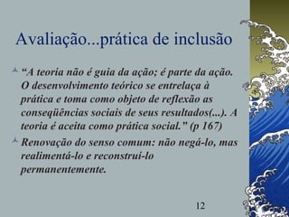 12
Avaliação...prática de inclusão
“A teoria não é guia da ação; é parte da ação.
O desenvolvimento teórico se entrelaça à
prática e toma como objeto de reflexão as
conseqüências sociais de seus resultados(...). A
teoria é aceita como prática social.” (p 167)
Renovação do senso comum: não negá-lo, mas
realimentá-lo e reconstruí-lo
permanentemente.
 