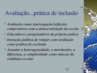 13
Avaliação...prática de inclusão
Avaliação como interrogação/reflexão:
compromisso com a democratização da escola
Educadores: pesquisadores da própria prática
Intenção política de romper com avaliação
como prática de exclusão
Assumir a heterogeneidade, o movimento, a
diferença, a complexidade como marcas do
cotidiano escolar
 