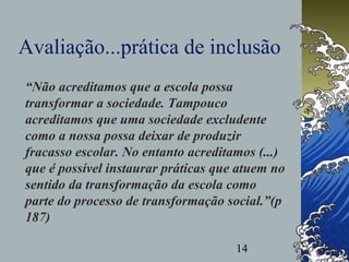 14
Avaliação...prática de inclusão
“Não acreditamos que a escola possa
transformar a sociedade. Tampouco
acreditamos que uma sociedade excludente
como a nossa possa deixar de produzir
fracasso escolar. No entanto acreditamos (...)
que é possível instaurar práticas que atuem no
sentido da transformação da escola como
parte do processo de transformação social.”(p
187)
 