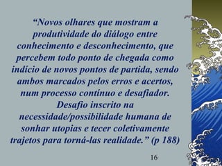 16
“Novos olhares que mostram a
produtividade do diálogo entre
conhecimento e desconhecimento, que
percebem todo ponto de chegada como
indício de novos pontos de partida, sendo
ambos marcados pelos erros e acertos,
num processo contínuo e desafiador.
Desafio inscrito na
necessidade/possibilidade humana de
sonhar utopias e tecer coletivamente
trajetos para torná-las realidade.” (p 188)
 