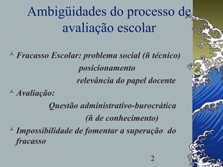 2
Ambigüidades do processo de
avaliação escolar
Fracasso Escolar: problema social (ñ técnico)
posicionamento
relevância do papel docente
Avaliação:
Questão administrativo-burocrática
(ñ de conhecimento)
Impossibilidade de fomentar a superação do
fracasso
 