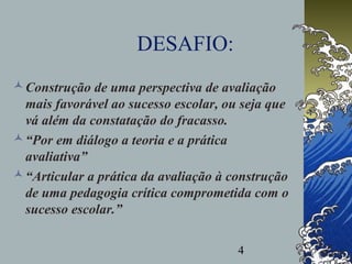 4
DESAFIO:
Construção de uma perspectiva de avaliação
mais favorável ao sucesso escolar, ou seja que
vá além da constatação do fracasso.
“Por em diálogo a teoria e a prática
avaliativa”
“Articular a prática da avaliação à construção
de uma pedagogia crítica comprometida com o
sucesso escolar.”
 