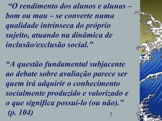 7
“O rendimento dos alunos e alunas –
bom ou mau – se converte numa
qualidade intrínseca do próprio
sujeito, atuando na dinâmica de
inclusão/exclusão social.”
“A questão fundamental subjacente
ao debate sobre avaliação parece ser
quem irá adquirir o conhecimento
socialmente produzido e valorizado e
o que significa possuí-lo (ou não).”
(p. 104)
 
