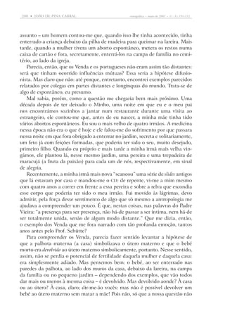 200  •   joão DE pina cabral	

etnográfica  •  maio de 2007  •  11 (1): 191-212

assunto – um homem contou-me que, quando isso lhe tinha acontecido, tinha
enterrado a criança debaixo da pilha de madeira para queimar na lareira. Mais
tarde, quando a mulher tivera um aborto espontâneo, metera os restos numa
caixa de cartão e fora, secretamente, enterrá-los na campa de família no cemitério, ao lado da igreja.
Parecia, então, que os Venda e os portugueses não eram assim tão distantes:
será que tinham ocorrido influências mútuas? Essa seria a hipótese difusionista. Mas claro que não: até porque, entretanto, encontrei exemplos parecidos
relatados por colegas em partes distantes e longínquas do mundo. Trata-se de
algo de espontâneo, eu presumo.
Mal sabia, porém, como a questão me chegaria bem mais próximo. Uma
década depois de ter deixado o Minho, uma noite em que eu e o meu pai
nos encontrámos sozinhos a jantar num restaurante durante uma visita ao
estrangeiro, ele contou-me que, antes de eu nascer, a minha mãe tinha tido
vários abortos espontâneos. Eu sou o mais velho de quatro irmãos. A medicina
nessa época não era o que é hoje e ele falou-me do sofrimento por que passara
nessa noite em que fora obrigado a enterrar no jardim, secreta e solitariamente,
um feto já com feições formadas, que poderia ter sido o seu, muito desejado,
primeiro filho. Quando eu próprio e mais tarde a minha irmã mais velha vingámos, ele plantou lá, nesse mesmo jardim, uma pereira e uma trepadeira de
maracujá (a fruta da paixão) para cada um de nós, respectivamente, em sinal
de alegria.
Recentemente, a minha irmã mais nova “scaneou” uma série de slides ­antigos
que lá estavam por casa e mandou-me o cd: de repente, vi-me a mim mesmo
com quatro anos a correr em frente a essa pereira e sobre a relva que escondia
esse corpo que poderia ter sido o meu irmão. Fui movido às lágrimas, devo
admitir, pela força desse sentimento de algo que só mesmo a antropologia me
ajudava a compreender um pouco. É que, nestas coisas, nas palavras do Padre
Vieira: “a presença para ser presença, não há-de passar a ser íntima, nem há-de
ser totalmente unida, senão de algum modo distante.” Que me dizia, então,
o exemplo dos Venda que me fora narrado com tão profunda emoção, tantos
anos antes pelo Prof. Schütte?
Para compreender os Venda, parecia fazer sentido levantar a hipótese de
que a palhota materna (a casa) simbolizava o útero materno e que o bebé
morto era devolvido ao útero materno simbolicamente, portanto. Nesse sentido,
assim, não se perdia o potencial de fertilidade daquela mulher e daquela casa:
era simplesmente adiado. Mas pensemos bem: o bebé, ao ser enterrado nas
paredes da palhota, ao lado dos muros da casa, debaixo da lareira, na campa
da família ou no pequeno jardim – dependendo dos exemplos, que vão todos
dar mais ou menos à mesma coisa – é devolvido. Mas devolvido aonde? À casa
ou ao útero? À casa, claro; dir-me-ão vocês: mas não é possível devolver um
bebé ao útero materno sem matar a mãe! Pois não, só que a nossa questão não

 