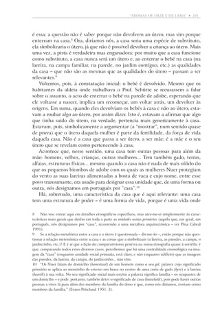 “aromas de urze e de lama”  •   201

é essa: a questão não é saber porque não devolvem ao útero, mas sim porque
enterram na casa. Ora, diríamos nós, a casa seria uma espécie de substituto,
ela simbolizaria o útero, já que não é possível devolver a criança ao útero. Mais
uma vez, a pista é verdadeira mas enganadora: por muito que a casa funcione
como substituto, a casa nunca será um útero e, ao enterrar o bebé na casa (na
lareira, na campa familiar, na parede, no jardim contíguo, etc.) as qualidades
da casa – que não são as mesmas que as qualidades do útero – passam a ser
relevantes.
Voltemos, pois, à constatação inicial: o bebé é devolvido. Mesmo que os
habitantes da aldeia onde trabalhava o Prof. Schütte se recusassem a falar
sobre o assunto, o acto de enterrar o bebé na parede de adobe, esperando que
ele voltasse a nascer, implica um recomeçar, um voltar atrás, um devolver às
origens. Em suma, quando eles devolviam os bebés à casa e não ao útero, estavam a roubar algo ao útero, por assim dizer. Isto é, estavam a afirmar que algo
que tinha saído do útero, na verdade, pertencia mais genericamente à casa.
Estavam, pois, simbolicamente a argumentar (a “mostrar”, num sentido quase
de prova) que o útero daquela mulher é parte da fertilidade, da força de vida
daquela casa. Não é a casa que passa a ser útero, a ser mãe; é a mãe e o seu
útero que se revelam como pertencendo à casa.
Acontece que, nesse sentido, uma casa tem outras pessoas para além da
mãe: homens, velhos, crianças, outras mulheres... Tem também gado, terras,
alfaias, estruturas físicas... mesmo quando a casa não é nada de mais sólido do
que os pequenos biombos de adobe com os quais as mulheres Nuer protegiam
do vento as suas lareiras alimentadas a bosta de vaca e cujo nome, entre esse
povo transumante, era usado para designar essa unidade que, de uma forma ou
outra, nós designamos em português por “casa”.10
Há, sobretudo, uma característica da casa que é aqui relevante: uma casa
tem uma estrutura de poder – é uma forma de vida, porque é uma vida onde
	 Não vou entrar aqui em detalhes etnográficos específicos, mas ater-me-ei simplesmente às características mais gerais que detêm em toda a parte as unidades sociais primárias (aquilo que, em geral, em
português, nós designamos por “casa”, recorrendo a uma metáfora arquitectónica – ver Pina Cabral
1991).
	Se a relação metafórica entre a casa e o útero é questionada – dir-me-ão –, então porque não questionar a relação metonímica entre a casa e as coisas que a simbolizam (a lareira, as paredes, a campa, o
jardinzinho, etc.)? E é aí que a lição do comparativismo penetra na nossa etnografia quase à sorrelfa: é
que, comparando todos estes diversos casos, percebemos que há uma centralidade cosmológica na imagem da “casa” (enquanto unidade social primária, está claro, e não enquanto edifício) que as imagens
das paredes, da lareira, da campa, do jardinzinho... não têm.
10	 “Os Nuer falam do domicílio (homestead) de um homem como o seu gol, palavra cujo significado
primário se aplica ao montinho de esterco em brasa no centro de uma corte de gado (byre) e à lareira
(hearth) à sua volta. No seu significado social mais estrito a palavra significa família – os ocupantes de
um domicílio – e pode, portanto, também deter o significado de casa (household), pois pode haver outras
pessoas a viver lá para além dos membros da família do dono e que, como nós diríamos, contam como
membros da família.” (Evans-Pritchard 1951: 3).

 