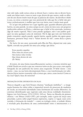 202  •   joão DE pina cabral	

etnográfica  •  maio de 2007  •  11 (1): 191-212

não vale tudo, onde certas coisas se devem fazer e outras não se devem fazer,
onde uns falam mais e ouve-se mais o que dizem do que outros, onde os silêncios de uns dizem muito mais do que as palavras de outros. Ao devolver o bebé
à casa, eu estou a mostrar que esse potencial de vida que fez o bebé não pertence exclusivamente à mulher que tem esse útero, mas é muito mais geral.
E é aí que nós podemos ver o que significa que, quando olhamos para uma
lareira, ou uma parede, ou uma campa ou até, como no meu caso, um pequeno
jardinzinho urbano no Porto, e sabemos que o bebé aí foi enterrado, sentimos
algo de muito especial. Não é uma parede qualquer, não é um jardim qualquer ou uma qualquer caixa de mármore. Há lá algo que tem um fortíssimo
poder evocativo: aquela parede, aquela lareira, aquele jardim são agora quase
humanos, possuem força vital e “falam dentro de nós”, como dizia o poeta
açoriano.
De facto, há uns anos, passeando pela Ilha do Pico, deparei-me com uma
lápide, cravada nas paredes de uma casa antiga, que dizia:
Estas paredes erguidas
Pelas mãos de nossos avós
São muitas vidas vividas
Que falam dentro de nós.
(D. Melo)

Aí temos, de uma forma maravilhosamente sucinta, o mesmo mistério que
o bebé Venda nos revela e que me comoveu tanto ao dar, por acaso, com aquela
fotografia de um jardinzito há tantos anos esquecido. O bebé morre – está
morto – mas, na sua lenta decomposição física, a sua transformação em substâncias físicas inertes transmite vida a coisas que, antes, eram inertes! Como se
faz isso? Qual a base do mistério?
Mediação entre diferentes escalas

Trata-se daquilo a que Lévi-Strauss chamou “mediação simbólica” – a imaginação humana faz saltos sobre o impossível através de processos de mudança
de escala: ao encontrar identidades entre fenómenos de escalas diferentes, eu
construo identificações que superam cada uma dessas realidades fenomenológicas (ver Lévi-Strauss 1974 [1955]: 243-ss). Tanto na filosofia da pintura
chinesa – em Shitao (1642-1707), por exemplo, onde o gesto de traçar uma
pincelada a preto sobre papel branco representa, repete e é igual, num certo
sentido, à formação do mundo11 – como na teologia cristã, a verdade última
é revelada pela descoberta de uma conformidade entre o microcosmos e o
11	Ver Hay (1983) e Cheng (1998).

 