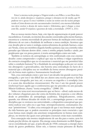 204  •   joão DE pina cabral	

etnográfica  •  maio de 2007  •  11 (1): 191-212

Esta é a mesma razão porque a Virgem tendo a seu Filho, e a seu Deus dentro em si, ainda desejava e suspirava; porque o desejava ter de modo, que O
pudesse ver e gozar. E esta é também a razão (se temos uso da razão) porque
tendo a Cristo dentro em nós sacramentado e invisível, esta mesma felicidade
nos deve excitar o desejo de outra maior e felicíssima, que é chegar a estar
com Ele, aonde O vejamos e gozemos de toda a eternidade. (1959: X, 231)

Para as nossas mentes laicas, hoje, este tipo de argumentação só pode parecer
rocambolesca. Contudo, no interior dos conceitos construídos pelo mestre barroco,
encontra-se a mesma necessidade de procurar formas de mediação entre escalas
diferentes de ser com a finalidade de melhorar a nossa condição. Acontece que
esse desafio põe-se tanto à teologia contra-reformista do período barroco, como
aos Venda, como aos membros daquela família açoriana cuja casa continha vidas
passadas que falavam dentro deles, como à minha própria família e ainda, por
perplexante que vos possa parecer, à teoria antropológica como um todo.
Também os teóricos da antropologia se têm confrontado com esse enorme
desafio: como compreender e explicar que seja na ínfima e vulgar experiência
do contacto etnográfico que eu vá encontrar o material que me permitirá falar
sobre a condição humana? Se a finalidade da antropologia acaba por ser assim
tão abrangente e generalizadora, não haveria uma contradição no facto de o
material que a disciplina usa ser recolhido da forma menos abrangente possível, da forma mais espúria e humanamente localizada?
Sim, essa contradição existe e por isso é um desafio tão grande escrever boa
etnografia; e por isso é tão difícil dar aos alunos uma receita pronta e fácil de
como fazer etnografia; por isso, até, o recurso ao engenho e à serendipity (isto
é, o acaso das descobertas circunstanciais). Por isso é um tão grande prazer
intelectual fazer aquilo que o conferencista que me precedeu no ano passado,
Márcio Goldman, chama “teoria etnográfica.” (2006: 28)
Sobre este tema terei necessariamente que ser breve – afinal, nada menos de
dez volumes chegariam para dar conta da história das respostas a este dilema
desde os primórdios da antropologia académica. Telegraficamente, então:
quando, nas últimas décadas do século XIX, a antropologia passou a ser uma
disciplina que se ensinava nas universidades, o dispositivo conceptual que permitia realizar esse salto era o que hoje, retrospectivamente, costumamos chamar “primitivismo.” A saber, essa concepção de que é nas formas mais simples
da vida humana que se podem encontrar os princípios mais essenciais e que
essas formas mais simples são anteriores temporalmente às formas mais complexas, no interior das quais esses princípios essenciais estão mais escondidos.
Esta concepção não morreu simplesmente de um dia para o outro, nem foi
criada por fiat divino, de repente. Ela emerge como dominante na Belle Époque e
vai-se consolidando até que, aí pela década de 1930, começam a emergir ­claros
sinais de graves problemas. Entre nós, o famoso ensaio póstumo de Rocha

 