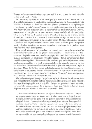 “aromas de urze e de lama”  •   205

P
­ eixoto sobre o comunitarismo agro-pastoril é o seu ponto de mais elevado
brilho intelectual (1990).
No entanto, quanto mais os antropólogos foram aprendendo sobre a
diversidade humana e a sua história, mais problemas a mediação primitivista
causava. A história da humanidade não parecia prestar-se a interpretações
evolutivas e os mais “simples”, num certo sentido, não pareciam sê-lo noutro
(ver Kuper 1988). Foi assim que, lá pelo tempo da Primeira Grande Guerra,
começaram a emergir os rumores de uma nova modalidade de mediação.
Só, porém, depois da Segunda Guerra Mundial é que ela se afirmou como
dominante; nessa altura, o recurso a uma metáfora linguística deu azo a um
novo esquema de mediação: o interpretativismo. O etnógrafo, então, passou
a procurar nos imponderáveis da vida quotidiana a chave para interpretar
os significados nela imersos e, com esta chave, realizava de seguida as suas
comparações mais abrangentes.
Esse grande esquema continua hoje a ser dominante e uma das suas ­versões
mais brilhantes está ainda em pleno florescimento: o discursivismo neo-foucaultiano. O problema é que, conforme os grandes modelos comparativos dos
meados do século (as chamadas “grandes teorias”) foram envelhecendo face
à evidência etnográfica, foi-se revelando também que a mediação entre o culturalmente específico e o geral à humanidade se ia fazendo menos e menos
e a retórica ia crescentemente substituindo-se à genuína comparação. Após a
Queda do Muro de Berlim, com a influência crescente do culturalismo norte-americano, a tendência a reduzir formas de vida a formas de discurso – reduzir
a Acção ao Verbo –, por muito que o conceito de “discurso” fosse manipulado,
foi-se revelando mais e mais insatisfatória.12
Os problemas epistemológicos que esta redução discursivista levanta obrigam crescentemente os etnógrafos a posições autodestrutivas, em que a relevância cognitiva do próprio acto etnográfico chega a ser posta em causa. Vejamos,
por exemplo, uma passagem do interessante livro que Márcio Goldman acaba
de publicar sobre política e movimentos afro em Ilhéus.
fornecerei uma breve descrição da região e da história de Ilhéus. Trata-se
de uma descrição mais ou menos superficial e, eu arriscaria dizer, fenomenológica, no sentido de que é com ela que nos deparamos imediatamente ao
chegar à cidade e de que suspenderei qualquer juízo a respeito da sua possível
verdade objectiva. Trata-se apenas aqui, por um lado, de fornecer ao leitor
os elementos que inevitavelmente intervêm na análise propriamente etnográfica e antropológica que constitui o objectivo deste trabalho; por outro,
trata-se de reconhecer que, se um “contexto” existe, ele só pode, ou só deve,
ser apreendido por um antropólogo do ponto de vista de seus informantes,
12	Vejam-se as tentativas de Catherine Lutz e Lila Abu-Lughod (1990).

 