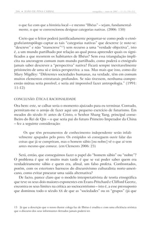206  •   joão DE pina cabral	

etnográfica  •  maio de 2007  •  11 (1): 191-212

o que faz com que a história local – e mesmo “Ilhéus” – sejam, fundamentalmente, o que se convencionou designar categorias nativas. (2006: 150)

Creio que o leitor poderá justificadamente perguntar-se como pode o etnógrafo/antropólogo captar as tais “categorias nativas” que descreve (e note-se:
“descreve” e não “transcreve”13) sem recurso a uma “verdade objectiva”, isto
é, a um mundo partilhado por relação ao qual possa apreender quais os significados a que recorrem os habitantes de Ilhéus? Sem essa triangulação implícita na ancoragem comum num mundo partilhado, como poderá o etnógrafo
jamais saber descrever a “perspectiva” nativa? Ficará sempre inevitavelmente
prisioneiro de uma só e única perspectiva: a sua. Mas mais que isso, como diz
Mary Migdley: “Diferentes sociedades humanas, na verdade, têm em comum
muitos elementos estruturais profundos. Se não tivessem, nenhuma compreensão mútua seria possível, e seria até impossível fazer antropologia.” (1991:
11-12)
Conclusão: ética e racionalidade

Ora bem: este, se calhar seria o momento ajuizado para eu terminar. Contudo,
permitam-me o arrojo de fazer aqui um pequeno exercício de futurismo. Em
meados do século IV antes de Cristo, o Senhor Shang Yang, principal conselheiro do Rei de Qin – o que seria pai do futuro Primeiro Imperador da China
– fez a seguinte consideração:
Os que têm pensamentos de conhecimento independente serão infalivelmente apupados pelo povo. Os estúpidos só conseguem ouvir falar das
coisas que já se cumpriram, mas o homem sábio [ou nobre] vê o que aí vem
antes mesmo que comece. (em Clements 2006: 23)

Será, então, que conseguimos fazer o papel do “homem sábio” ou “nobre”?
O problema é que só muito mais tarde é que se vai poder saber quem era
verdadeiramente sábio e quem era, afinal, um falso profeta. Confrontados,
porém, com os estertores barrocos do discursivismo culturalista norte-americano, como evitar procurar uma saída alternativa?
De facto, parece claro que o modelo interpretativista de teoria etnográfica
que teve os seus dois maiores exponentes em Evans-Pritchard e Clifford Geertz,
encontra os seus limites na crítica ao sociocentrismo – isto é, a esse pressuposto
que dominou todo o século XX de que as “sociedades” ou os “grupos” (já que

13	Já que a descrição que o nosso ilustre colega faz de Ilhéus é erudita e com uma eficiência retórica
que o discurso dos seus informantes iletrados jamais poderá ter.

 