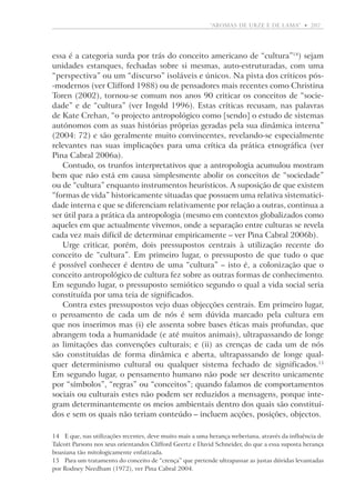 “aromas de urze e de lama”  •   207

essa é a categoria surda por trás do conceito americano de “cultura”14) sejam
unidades estanques, fechadas sobre si mesmas, auto-estruturadas, com uma
“perspectiva” ou um “discurso” isoláveis e únicos. Na pista dos críticos pós-modernos (ver Clifford 1988) ou de pensadores mais recentes como Christina
Toren (2002), tornou-se comum nos anos 90 criticar os conceitos de “sociedade” e de “cultura” (ver Ingold 1996). Estas críticas recusam, nas palavras
de Kate Crehan, “o projecto antropológico como [sendo] o estudo de sistemas
autónomos com as suas histórias próprias geradas pela sua dinâmica interna”
(2004: 72) e são geralmente muito convincentes, revelando-se especialmente
relevantes nas suas implicações para uma crítica da prática etnográfica (ver
Pina Cabral 2006a).
Contudo, os trunfos interpretativos que a antropologia acumulou mostram
bem que não está em causa simplesmente abolir os conceitos de “sociedade”
ou de “cultura” enquanto instrumentos heurísticos. A suposição de que existem
“formas de vida” historicamente situadas que possuem uma relativa sistematicidade interna e que se diferenciam relativamente por relação a outras, continua a
ser útil para a prática da antropologia (mesmo em contextos globalizados como
aqueles em que actualmente vivemos, onde a separação entre culturas se revela
cada vez mais difícil de determinar empiricamente – ver Pina Cabral 2006b).
Urge criticar, porém, dois pressupostos centrais à utilização recente do
conceito de “cultura”. Em primeiro lugar, o pressuposto de que tudo o que
é possível conhecer é dentro de uma “cultura” – isto é, a colonização que o
conceito antropológico de cultura fez sobre as outras formas de conhecimento.
Em segundo lugar, o pressuposto semiótico segundo o qual a vida social seria
constituída por uma teia de significados.
Contra estes pressupostos vejo duas objecções centrais. Em primeiro lugar,
o pensamento de cada um de nós é sem dúvida marcado pela cultura em
que nos inserimos mas (i) ele assenta sobre bases éticas mais profundas, que
abrangem toda a humanidade (e até muitos animais), ultrapassando de longe
as limitações das convenções culturais; e (ii) as crenças de cada um de nós
são constituídas de forma dinâmica e aberta, ultrapassando de longe qualquer determinismo cultural ou qualquer sistema fechado de significados.15
Em segundo lugar, o pensamento humano não pode ser descrito unicamente
por “símbolos”, “regras” ou “conceitos”; quando falamos de comportamentos
sociais ou culturais estes não podem ser reduzidos a mensagens, porque integram determinantemente os meios ambientais dentro dos quais são constituídos e sem os quais não teriam conteúdo – incluem acções, posições, objectos.
14	 E que, nas utilizações recentes, deve muito mais a uma herança weberiana, através da influência de
Talcott Parsons nos seus orientandos Clifford Geertz e David Schneider, do que a essa suposta herança
boasiana tão mitologicamente enfatizada.
15	 Para um tratamento do conceito de “crença” que pretende ultrapassar as justas dúvidas levantadas
por Rodney Needham (1972), ver Pina Cabral 2004.

 