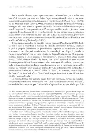 208  •   joão DE pina cabral	

etnográfica  •  maio de 2007  •  11 (1): 191-212

Assim sendo, abre-se a porta para um novo universalismo, mas sobre que
bases? A proposta que aqui vos deixo é que as tentativas de saída a que estamos assistindo recentemente, tais como o cognitivismo de Pascal Boyer (1993)
ou do Maurice Bloch tardio (2005), ou ainda o renascer de uma antropologia
biológica são mais sinais da procura de saída do que caminhos efectivos para
sair do impasse do interpretativismo. Penso que a saída em direcção a um novo
esquema de mediação está no reconhecimento de que as bases universais para
a socialidade se encontram na ética, por um lado, e na racionalidade, por outro
– usando aqui esta expressão no sentido que lhe atribui Donald Davidson no
seu livro Problems of Rationality (2004).
Tendo já apresentado esta questão noutra ocasião (Pina Cabral 2005), limitar-me-ei aqui a relembrar a posição do filósofo Emmanuel Lévinas, segundo
o qual a própria ocorrência de pensamento depende da existência de seres
humanos e esses não podem existir fora de uma relação social que, à partida, já
é uma relação “ética”, por ser uma relação de dependência mútua: “A responsabilidade perante o Outro precede o pensamento. O encontro face-a-face inicial
é ético.” (Finkielkraut 1997: 15) Assim, por “ética” quero dizer essa relação
de co-responsabilidade baseada no reconhecimento de identidade comum causada pela co-constituição das pessoas humanas; e uso a expressão para a diferenciar de “moral”, quer dizer, as regras de vida historicamente instituídas e
reconhecíveis.16 Ora, se a “moral” difere da “ética”, no entanto, a fonte lógica
da “moral” está na “ética” e a “ética” está sempre imanente à moralidade instituída e culturalizada.17
Da mesma forma, por ‘cultura’ quero dizer um sistema de formas de vida historicamente instituído e reconhecível – os “usos e costumes de que são práticos”,
como diria Barbosa; mas, por ‘racionalidade’ quero dizer a capacidade que dois
16	Uso o termo, portanto, de uma forma distinta (mas não dissociada) da que usa Peter Singer no
seu famoso Practical Ethics onde, logo na primeira página (1999 [1993]: 1, 9), nos explica que usa as
palavras ethics e morality como intermutáveis (interchangeable). Ver que também Mary Migdley não as
distingue, apesar de reconhecer a existência de uma diferença (1993: 3). Ela afirma mesmo que “Diferentes sociedades humanas, na verdade, têm em comum muitos elementos estruturais profundos. [...]
Entre esses elementos, o que joga um papel central é o género de consideração e simpatia para com os
outros generalizado pela Regra de Ouro [‘Trata aos outros como gostarias que te tratassem a ti’], e se
nos perguntarmos ‘Será possível existir uma cultura sem essa atitude?’ teremos mesmo dificuldade em
imaginar como é que tal coisa poderia sequer contar como cultura.” (1993: 12)
17	Também James Faubion distingue entre “moralidade” e “ética”: “A moralidade compreende todos
esses códigos e regras que estabelecem a conduta correcta e errada, o que deve (must) ou não, o que
pode (ought) ou não ser feito. A ética, para Foucault, envolve a avaliação que o self faz da sua relação
com tais códigos e regras, ou a sua aplicabilidade ou relevância situacional. Mais ainda, envolve a
apreciação por parte do self da sua relação ao tipo de sujeito que é ou que pode ser, a aplicabilidade e
relevância de um ou outro destes ‘papéis’ (role model) ou ideais caracteriológicos.” (2001:18) Apesar de
se aproximar dos pontos de vista aqui expressos, esta definição, pela falta de clareza, revela-se pouco útil
para efeitos analíticos. Mais ainda, ela depende de um conceito de self que tende a ser excessivamente
unitário, remetendo para uma tradição individualista norte-americana.

 
