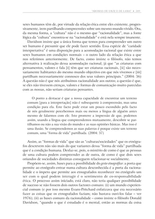 “aromas de urze e de lama”  •   209

seres humanos têm de, por virtude da relação ética entre eles existente, progressivamente, irem partilhando compreensões sobre um mesmo mundo vivido. Ora,
da mesma forma, a “cultura” não é o mesmo que “­racionalidade”, mas a fonte
lógica da “cultura” encontra-se na “racionalidade” e está nela sempre imanente.
Davidson insiste que a única forma que temos para compreender um outro
ser humano é presumir que ele pode fazer sentido. Essa espécie de “caridade
interpretativa” é uma disposição para a acomodação racional que existe entre
seres humanos em condições normais – o outro lado da relação ética a que
nos referimos anteriormente. De facto, como insiste o filósofo, não temos
alternativa à realização dessa acomodação racional, já que “as criaturas com
pensamentos, valores e fala [i] têm que ser criaturas racionais, [ii] são necessariamente habitantes do mesmo mundo objectivo em que nós vivemos e [iii]
partilham necessariamente connosco dos seus valores principais.” (2004: 36)
A questão não é que nós atribuímos racionalidade aos outros; a questão é que,
se eles não tivessem crenças, valores e formas de comunicação muito parecidas
com as nossas, não seriam criaturas pensantes.
O ponto a destacar é que a nossa capacidade de encontrar um terreno
comum [para a interpretação] não é subsequente à compreensão, mas uma
condição para ela. Este facto pode estar um pouco escondido pelo facto
de nós geralmente percebermos mais ou menos a língua de alguém antes
mesmo de falarmos com ele. Isto promove a impressão de que, podemos
assim, usando a língua que compreendemos mutuamente, descobrir se partilhamos ou não a sua visão do mundo e as suas opiniões básicas. Mas isso é
uma ilusão. Se compreendemos as suas palavras é porque existe um terreno
comum, uma “forma de vida” partilhada. (2004: 37)

Assim, as “formas de vida” que são as “culturas/sociedades” que os etnógrafos descrevem não são mais do que variantes dessa “forma de vida” partilhada
que é a condição humana. Desfaz-se, pois, o mistério de como é que as pessoas
de uma cultura podem compreender as de outra, de como é que dois seres
oriundos de sociedades distintas conseguem relacionar-se socialmente.
Propõem-se, assim, bases para a possibilidade do gesto etnográfico: a porta que
permite ao etnógrafo entrar numa cultura desconhecida é a porta da racionalidade e o ímpeto que permite aos etnografados reconhecer no etnógrafo um
ser com o qual podem interagir é o sentimento de co-responsabilidade
ética. O processo assim iniciado, está claro, não teria qualquer possibilidade
de sucesso se não fossem dois outros factores comuns: (i) um mundo experiencial comum (e por isso mesmo Evans-Pritchard enfatizava que era necessário
fazer as coisas que os etnografados faziam; não bastava ouvi-los falar – ver
1976); (ii) as bases comuns da racionalidade – como insiste o filósofo Donald
D
­ avidson, “quando o que é estudado é o mental, então as normas da coisa

 