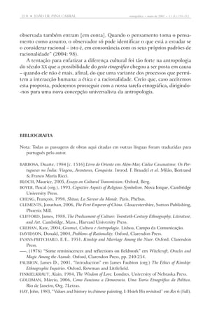 210  •   joão DE pina cabral	

etnográfica  •  maio de 2007  •  11 (1): 191-212

observada também entram [em conta]. Quando o pensamento toma o pensamento como assunto, o observador só pode identificar o que está a estudar se
o considerar racional – isto é, em consonância com os seus próprios padrões de
racionalidade” (2004: 98).
A tentação para enfatizar a diferença cultural foi tão forte na antropologia
do século XX que a possibilidade do gesto etnográfico chegou a ser posta em causa
– quando ele não é mais, afinal, do que uma variante dos processos que permitem a interacção humana: a ética e a racionalidade. Creio que, caso aceitemos
esta proposta, poderemos prosseguir com a nossa tarefa etnográfica, dirigindo-nos para uma nova concepção universalista da antropologia.

BIBLIOGRAFIA
Nota: Todas as passagens de obras aqui citadas em outras línguas foram traduzidas para
português pelo autor.
Barbosa, Duarte, 1984 [c. 1516] Livro do Oriente em Além-Mar, Códice Casanatense. Os Por-

tugueses na Índia: Viagens, Aventuras, Conquista. Introd. F. Braudel et al. Milão, Bertrand
���������
 Franco Maria Ricci.
Bloch, Maurice, 2005, Essays on Cultural Transmission. Oxford, Berg.
Boyer, Pascal (org.), 1993, Cognitive Aspects of Religious Symbolism. �����������������������
Nova Iorque, Cambridge
University Press.
Cheng, François, 1998, Shitao, La Saveur du Monde. Paris, Phébus.
Clements, Jonathan, 2006, The First Emperor of China. Gloucestershire, Sutton Publishing,
Phoenix Mill.
Clifford, James, 1988, The Predicament of Culture: Twentieth-Century Ethnography, Literature,
and Art. Cambridge, Mass., Harvard University Press.
Crehan, Kate, 2004, Gramsci, Cultura e Antropologia. Lisboa, Campo da Comunicação.
���������������������
Davidson, Donald, 2004, Problems of Rationality. Oxford, Clarendon Press.
Evans-Pritchard, E. E., 1951, Kinship and Marriage Among the Nuer. Oxford, Clarendon
Press.
—, ������������������������������������������������������������ Witchcraft, Oracles and
(1976) “Some reminiscences and reflections on fieldwork” em
Magic Among the Azande. Oxford, Clarendon Press, pp. 240-254.
Faubion, James D., 2001, “Introduction” em James Faubion (org.) The Ethics of Kinship:
Ethnographic Inquiries. Oxford, Rowman and Littlefield.
Finkielkraut, Alain, 1984, The Wisdom of Love. Londres, University of Nebraska Press.
Goldman, Márcio, 2006, Como Funciona a Democracia. Uma Teoria Etnográfica da Política.
Rio de Janeiro, Org. 7Letras.
Hay, John, 1983, “Values and history in chinese painting, I: Hsieh Ho revisited” em Res 6 (Fall).

 