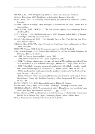 “aromas de urze e de lama”  •   211

Hocart, A. M., 1952, The Life-Giving Myth and Other Essays. Londres, Methuen.
Ingold, Tim, editor, 1996, Key Debates in Anthropology. Londres, Routledge.
Kuper, Adam, 1988, The Invention of Primitive Society: Transformations of an Illusion. Londres,

Routledge.
Leirner, Piero de Camargo, 2003, Hierarquia e Individualismo em Louis Dumont. Rio de

Janeiro, Zahar.
Lévi-Strauss, Claude, 1974 [1955], “La structure des mythes” em Anthropologie Structurale. Paris, Plon.
�����
Lutz, Catherine, e Lila Abu-Lughod (orgs.), 1990, Language and the Politics of Emotion.
Cambridge, Cambridge University Press.
Mello, Pedro Homem de, 1986 [1969], Povo Que Lavas no Rio. 2.ª ed. Pref. de José Régio.
Porto, Brasília Editora.
Midgley, Mary, 1997, “The origin of ethics” em Peter Singer (org.), A Companion to Ethics.
Oxford, Blackwell.
Needham, Rodney, 1972, Belief, Language and Experience. Oxford, Blackwell.
������������������
Pina Cabral, João de, 1989, Filhos de Adão, Filhas de Eva: A Visão do Mundo Camponesa do
Alto Minho. Lisboa, D. Quixote.
—, ������ Os Contextos da Antropologia. Lisboa, Difel.
1991,
—, ������ Aromas de Urze e de Lama. Lisboa, Fragmentos, 1993.
1993,
—, ���������������������������������������������������������������������������������
2004, “Os albinos não morrem: crença e etnicidade no Moçambique pós-colonial” em
F. Gil, Pierre Livet, e João de Pina Cabral (orgs.), O Processo da Crença. Lisboa, Gradiva.
—, �����������������������������������������������������������������������������������
2005, “Identidades inseridas: algumas divagações sobre identidade, emoção e moralidade”, em Revista Portuguesa de Psicanálise 26 (1), Lisboa, Janeiro 2005, pp. 97-118
—, ��������������������������������������������������������� Journal of the Royal Anthropo2006a, “Anthropology challenged: notes for a debate”, em
��������������������������������������������������
logical Institute 12 (3) p. 663-ss.
—, ���������������������������������������������������������������������������� Terrenos
2006b, “Reflexões finais” em Antónia Pedroso de Lima e Ramon Sarró (orgs.),
Metropolitanos: Ensaios sobre Produção Etnográfica. Lisboa, Imprensa de Ciências Sociais,
pp. 177-190.
Rocha Peixoto, A. A., 1990, Etnografia Portuguesa. Lisboa, D. Quixote.
�����������
Singer, Peter, 1999 [1993], Practical Ethics. Cambridge, Cambridge University Press.
Strathern, Marilyn, 2006, “A community of critics? Thoughts on new knowledge”, em
Journal of the Royal Anthropological Institute 12 (1), pp. 191-209.
Toren, Christina, 2002, “Anthropology as the whole science of what is to be human”, em
Richard Fox, e Barbara King (orgs.), Anthropology Beyond Culture. Oxford, Berg.
Vieira, Padre António, 1959, Sermões. Porto, Lello  Irmãos.

 