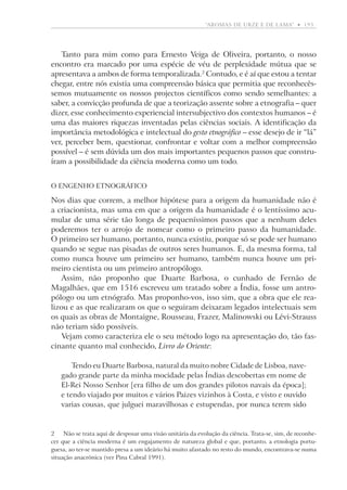“aromas de urze e de lama”  •   193

Tanto para mim como para Ernesto Veiga de Oliveira, portanto, o nosso
encontro era marcado por uma espécie de véu de perplexidade mútua que se
apresentava a ambos de forma temporalizada. Contudo, e é aí que estou a tentar
chegar, entre nós existia uma compreensão básica que permitia que reconhecêssemos mutuamente os nossos projectos científicos como sendo semelhantes: a
saber, a convicção profunda de que a teorização assente sobre a etnografia – quer
dizer, esse conhecimento experiencial intersubjectivo dos contextos humanos – é
uma das maiores riquezas inventadas pelas ciências sociais. A identificação da
importância metodológica e intelectual do gesto etnográfico – esse desejo de ir “lá”
ver, perceber bem, questionar, confrontar e voltar com a melhor compreensão
possível – é sem dúvida um dos mais importantes pequenos passos que construíram a possibilidade da ciência moderna como um todo.
O engenho etnográfico

Nos dias que correm, a melhor hipótese para a origem da humanidade não é
a criacionista, mas uma em que a origem da humanidade é o lentíssimo acu­­
mular de uma série tão longa de pequeníssimos passos que a nenhum deles
p
­ oderemos ter o arrojo de nomear como o primeiro passo da ­ humanidade.
O primeiro ser humano, portanto, nunca existiu, porque só se pode ser humano
quando se segue nas pisadas de outros seres humanos. E, da mesma forma, tal
como nunca houve um primeiro ser humano, também nunca houve um primeiro cientista ou um primeiro antropólogo.
Assim, não proponho que Duarte Barbosa, o cunhado de Fernão de
­Magalhães, que em 1516 escreveu um tratado sobre a Índia, fosse um antropólogo ou um etnógrafo. Mas proponho-vos, isso sim, que a obra que ele realizou e as que realizaram os que o seguiram deixaram legados intelectuais sem
os quais as obras de Montaigne, Rousseau, Frazer, Malinowski ou Lévi-Strauss
não teriam sido possíveis.
Vejam como caracteriza ele o seu método logo na apresentação do, tão fascinante quanto mal conhecido, Livro do Oriente:
Tendo eu Duarte Barbosa, natural da muito nobre Cidade de Lisboa, navegado grande parte da minha mocidade pelas Índias descobertas em nome de
El-Rei Nosso Senhor [era filho de um dos grandes pilotos navais da época];
e tendo viajado por muitos e vários Paizes vizinhos à Costa, e visto e ouvido
varias cousas, que ­julguei maravilhosas e estupendas, por nunca terem sido

	 Não se trata aqui de desposar uma visão unitária da evolução da ciência. Trata-se, sim, de reconhe­
cer que a ciência moderna é um engajamento de natureza global e que, portanto, a etnologia portuguesa, ao ter-se mantido presa a um ideário há muito afastado no resto do mundo, encontrava-se numa
situação anacrónica (ver Pina Cabral 1991).

 