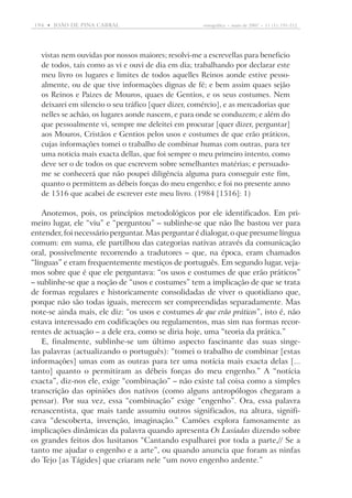194  •   joão DE pina cabral	

etnográfica  •  maio de 2007  •  11 (1): 191-212

vistas nem ouvidas por nossos maiores; resolvi-me a escrevellas para beneficio
de todos, tais como as vi e ouvi de dia em dia; trabalhando por declarar este
meu livro os lugares e limites de todos aquelles Reinos aonde estive pessoalmente, ou de que tive informações dignas de fé; e bem assim quaes sejão
os Reinos e Paizes de Mouros, quaes de Gentios, e os seus costumes. Nem
deixarei em silencio o seu tráfico [quer dizer, comércio], e as mercadorias que
nelles se achão, os lugares aonde nascem, e para onde se conduzem; e além do
que pessoalmente vi, sempre me deleitei em procurar [quer dizer, perguntar]
aos Mouros, Cristãos e Gentios pelos usos e costumes de que erão práticos,
cujas informações tomei o trabalho de combinar humas com outras, para ter
uma noticia mais exacta dellas, que foi sempre o meu primeiro intento, como
deve ser o de todos os que escrevem sobre semelhantes matérias; e persuadome se conhecerá que não poupei diligência alguma para conseguir este fim,
quanto o permittem as débeis forças do meu engenho; e foi no presente anno
de 1516 que acabei de escrever este meu livro. (1984 [1516]: 1)

Anotemos, pois, os princípios metodológicos por ele identificados. Em primeiro lugar, ele “viu” e “perguntou” – sublinhe-se que não lhe bastou ver para
entender, foi necessário perguntar. Mas perguntar é dialogar, o que presume língua
comum: em suma, ele partilhou das categorias nativas através da comuni­cação
oral, possivelmente recorrendo a tradutores – que, na época, eram chamados
“línguas” e eram frequentemente mestiços de português. Em segundo lugar, vejamos sobre que é que ele perguntava: “os usos e costumes de que erão práticos”
– sublinhe-se que a noção de “usos e costumes” tem a implicação de que se trata
de formas regulares e historicamente consolidadas de viver o quotidiano que,
porque não são todas iguais, merecem ser compreendidas separadamente. Mas
note-se ainda mais, ele diz: “os usos e costumes de que erão práticos”, isto é, não
estava interessado em codificações ou regulamentos, mas sim nas formas recorrentes de actuação – a dele era, como se diria hoje, uma “teoria da prática.”
E, finalmente, sublinhe-se um último aspecto fascinante das suas singelas palavras (actualizando o português): “tomei o trabalho de combinar [estas
informações] umas com as outras para ter uma notícia mais exacta delas [...
tanto] quanto o permitiram as débeis forças do meu engenho.” A “notícia
exacta”, diz-nos ele, exige “combinação” – não existe tal coisa como a simples
transcrição das opiniões dos nativos (como alguns antropólogos chegaram a
pensar). Por sua vez, essa “combinação” exige “engenho”. Ora, essa palavra
renascentista, que mais tarde assumiu outros significados, na altura, significava “descoberta, invenção, imaginação.” Camões explora famosamente as
implicações dinâmicas da palavra quando apresenta Os Lusíadas dizendo sobre
os grandes feitos dos lusitanos “Cantando espalharei por toda a parte,// Se a
tanto me ajudar o engenho e a arte”, ou quando anuncia que foram as ninfas
do Tejo [as Tágides] que criaram nele “um novo engenho ardente.”

 