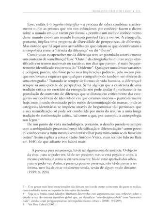 “aromas de urze e de lama”  •   195

Esse, então, é o engenho etnográfico – a procura de saber combinar criativamente o que as pessoas que nós nos esforçámos por conhecer fazem e dizem
sobre o mundo em que vivem por forma a permitir um melhor conhecimento
desse mundo como um mundo humano possível face a outros. A etnografia,
portanto, implica uma proposta de diversidade de perspectivas, de diferença.
Mas note-se que há aqui uma armadilha em que caíram os que identificaram a
antropologia como a “ciência da diferença” ou do “Outro”.
Como posso eu aperceber-me da diferença sem ter postulado anteriormente
um contexto de semelhança? Esse “Outro” da etnografia foi muitas vezes identificado em termos nacionais ou raciais e, nos dias que passam, é mais frequentemente identificado em termos do “Ocidente”. Qualquer uma destas variantes
é perigosa, porém; não fosse pelas suas implicações políticas, pelo menos porque nos levam a esquecer que qualquer etnógrafo pode também ser objecto de
uma etnografia. Tratando-se sempre de formas de vida humana, a diferença é
sempre só uma questão de perspectiva. Se há algo em que a existência de uma
tradição crítica no exercício da etnografia nos pode ajudar é precisamente na
postulação de contextos de diferença que se distanciem criticamente das categorias sociopolíticas de identidade em que estamos imersos – particularmente
hoje, num mundo dominado pelos meios de comunicação de massas, onde as
categorias identitárias se impõem através de hegemonias tão pertinazes que
a sua naturalização só pode ser combatida por meio do recurso a uma longa
tradição de confrontação crítica, tal como a que, por exemplo, a antropologia
nos legou.
De um ponto de vista metodológico, portanto, o desafio prende-se sempre
com a ambiguidade processual entre identificação e diferenciação: como posso
eu conhecer-me a mim mesmo sem tentar olhar para mim como se eu fosse um
outro? Assim explica a coisa o Padre António Vieira, num sermão lido na Baía
em 1640, de que adiante vos falarei mais:
A presença para ser presença, há-de ter alguma coisa de ausência. O objecto
da vista, para se poder ver, há-de ser presente; mas se está pegado e unido à
mesma potência, é como se estivera ausente; há-de estar apartado dos olhos,
para se poder ver. Assim, a presença para ser presença, não há-de passar a ser
íntima, nem há-de estar totalmente unida, senão de algum modo distante.
(1959: X, 224)

	 E os gestos mais bem intencionados não deixam por isso de conter o interesse de quem os realiza,
com resultados tanta vez opostos às intenções declaradas.
	Veja-se a forma como Marilyn Strathern desenvolve este argumento nas suas reflexões sobre o
estado actual do sistema científico global que, ao identificar “interdisciplinaridade” com “inovatividade”, conduz a um perigoso processo de empobrecimento crítico – (2006: 191-209).
	Ver Pina Cabral (2005).

 
