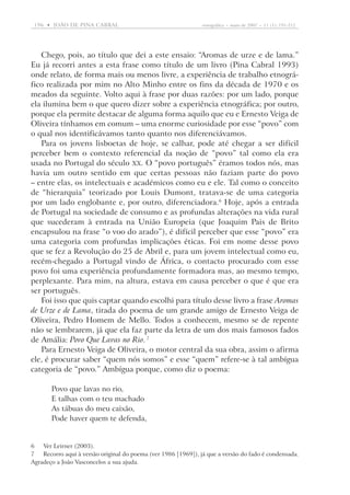 196  •   joão DE pina cabral	

etnográfica  •  maio de 2007  •  11 (1): 191-212

Chego, pois, ao título que dei a este ensaio: “Aromas de urze e de lama.”
Eu já recorri antes a esta frase como título de um livro (Pina Cabral 1993)
onde relato, de forma mais ou menos livre, a experiência de trabalho etnográfico realizada por mim no Alto Minho entre os fins da década de 1970 e os
meados da seguinte. Volto aqui à frase por duas razões: por um lado, porque
ela ilumina bem o que quero dizer sobre a experiência etnográfica; por outro,
porque ela permite destacar de alguma forma aquilo que eu e Ernesto Veiga de
Oliveira tínhamos em comum – uma enorme curiosidade por esse “povo” com
o qual nos identificávamos tanto quanto nos diferenciávamos.
Para os jovens lisboetas de hoje, se calhar, pode até chegar a ser difícil
perceber bem o contexto referencial da noção de “povo” tal como ela era
usada no Portugal do século XX. O “povo português” éramos todos nós, mas
havia um outro sentido em que certas pessoas não faziam parte do povo
– entre elas, os intelectuais e académicos como eu e ele. Tal como o conceito
de “hierarquia” teorizado por Louis Dumont, tratava-se de uma categoria
por um lado englobante e, por outro, diferenciadora. Hoje, após a entrada
de Portugal na sociedade de consumo e as profundas alterações na vida rural
que sucederam à entrada na União Europeia (que Joaquim Pais de Brito
encapsulou na frase “o voo do arado”), é difícil perceber que esse “povo” era
uma categoria com profundas implicações éticas. Foi em nome desse povo
que se fez a Revolução do 25 de Abril e, para um jovem intelectual como eu,
recém-chegado a ­ Portugal vindo de África, o contacto procurado com esse
povo foi uma experiência profundamente formadora mas, ao mesmo tempo,
perplexante. Para mim, na altura, estava em causa perceber o que é que era
ser português.
Foi isso que quis captar quando escolhi para título desse livro a frase Aromas
de Urze e de Lama, tirada do poema de um grande amigo de Ernesto Veiga de
Oliveira, Pedro Homem de Mello. Todos a conhecem, mesmo se de repente
não se lembrarem, já que ela faz parte da letra de um dos mais famosos fados
de Amália: Povo Que Lavas no Rio. 
Para Ernesto Veiga de Oliveira, o motor central da sua obra, assim o afirma
ele, é procurar saber “quem nós somos” e esse “quem” refere-se à tal ambígua
categoria de “povo.” Ambígua porque, como diz o poema:
Povo que lavas no rio,
E talhas com o teu machado
As tábuas do meu caixão,
Pode haver quem te defenda,

	Ver Leirner (2003).
	Recorro aqui à versão original do poema (ver 1986 [1969]), já que a versão do fado é condensada.
Agradeço a João Vasconcelos a sua ajuda.

 